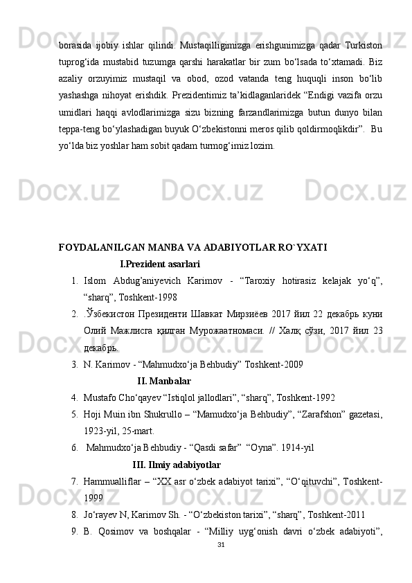 borasida   ijobiy   ishlar   qilindi.   Mustaqilligimizga   erishgunimizga   qadar   Turkiston
tuprog‘ida   mustabid   tuzumga   qarshi   harakatlar   bir   zum   bo‘lsada   to‘xtamadi.   Biz
azaliy   orzuyimiz   mustaqil   va   obod,   ozod   vatanda   teng   huquqli   inson   bo‘lib
yashashga   nihoyat   erishdik.   Prezidentimiz   ta’kidlaganlaridek   “Endigi   vazifa   orzu
umidlari   haqqi   avlodlarimizga   sizu   bizning   farzandlarimizga   butun   dunyo   bilan
teppa-teng bo‘ylashadigan buyuk O‘zbekistonni meros qilib qoldirmoqlikdir”.  Bu
yo‘lda biz yoshlar ham sobit qadam turmog‘imiz lozim.
FOYDALANILGAN MANBA VA ADABIYOTLAR RO`YXATI
                         I.Prezident asarlari
1. Islom   Abdug’aniyevich   Karimov   -   “Taroxiy   hotirasiz   kelajak   yo‘q”,
“sharq”, Toshkent-1998
2. . Ўзбекистон   Президенти   Шавкат   Мирзиёев   2017   йил   22   декабрь   куни
Олий   Мажлисга   қилган   Мурожаатномаси .   //   Халқ   сўзи ,   2017   йил   23
декабрь .
3. N. Karimov - “Mahmudxo‘ja Behbudiy” Toshkent-2009
                      II. Manbalar
4. Mustafo Cho‘qayev “Istiqlol jallodlari”, “sharq”, Toshkent-1992
5. Hoji Muin ibn Shukrullo – “Mamudxo‘ja Behbudiy”, “Zarafshon” gazetasi,
1923-yil, 25-mart.
6.  Mahmudxo‘ja Behbudiy - “Qasdi safar”  “Oyna”. 1914-yil
                    III. Ilmiy adabiyotlar
7. Hammualliflar   –  “XX   asr   o‘zbek   adabiyot   tarixi”,   “O‘qituvchi”,  Toshkent-
1999
8. Jo‘rayev N, Karimov Sh. - “O‘zbekiston tarixi”, “sharq”, Toshkent-2011
9. B.   Qosimov   va   boshqalar   -   “Milliy   uyg‘onish   davri   o‘zbek   adabiyoti”,
31 
