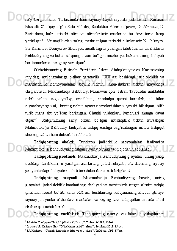 ro‘y   bergani   kabi   Turkistonda   ham   siyosiy   hayot   niyotda   jadallashdi.   Xususan
Mustafo   Cho‘qay   o‘g‘li   Zaki   Validiy,   Saidakbar   A’zimxo‘jayev,   D.   Alimoza,   D.
Rashidova,   kabi   tarixchi   olim   va   olimalarimiz   asarlarida   bu   davr   tarixi   keng
yoritilgan 3
.    Mustaqillikdan so‘ng   nashr  etilgan tarixchi olimlarimiz N. Jo‘rayev,
Sh. Karimov, Doniyorov Shoniyoz muallifligida yozilgan kitob hamda darsliklarda
Behbudiyning va butun xalqning orzusi bo‘lgan muxtoriyat hukumatining faoliyati
har tomonlama  keng joy yoritilgan 4
. 
O‘zbekistonning   Birinchi   Prezidenti   Islom   Abdug‘aniyevich   Karimovning
quyidagi   mulohazalariga   e’tibor   qarataylik;   “XX   asr   boshidagi   istiqlolchilik   va
marifatchilik   nomoyondalari   boylik   uchun,   shon-shuhrat   uchun   maydonga
chiqishmadi. Maxmudxoja Behbudiy, Munavvar qori, Fitrat, Tavollolar maktablar
ochib   xalqni   ezgu   yo‘lga,   ozodlikka,   istibdodga   qarshi   kurashib,   o‘t   bilan
o‘ynashayotganini,     buning   uchun   ayovsiz   jazolanishlarini   yaxshi   bilishgan,   bilib
turib   mana   shu   yo‘ldan   borishgan.   Chunki   vijdonlari,   iymonlari   shunga   davat
etgan” 5
.   Xalqimizning   asriy   orzusi   bo’lgan   mustaqillik   uchun   kurashgan
Mahmudxo’ja   Behbudiy   faoliyatini   tadqiq   etishga   bag`ishlangan   ushbu   tadqiqot
shuning uchun ham dolzarb hisoblanadi.
Tadqiqotning   obekti:   Turkiston   jadidchilik   naoyondalari   faoliyatida
Maxmudxo`ja Behbudiyning tutgan siyosiy o‘rnini tadqiq etish hisoblanadi.
Tadqiqotning predmeti:  Maxmudxo`ja Behbudiyning g`oyalari, uning yangi
usuldagi   darsliklari,   u   yaratgan   asarlardagi   jadid   ruhiyati,   o`z   davrining   siyosiy
jarayonlardagi faoliyatini ochib berishdan iborat etib belgilandi.
Tadqiqotning   maqsadi:   Maxmudxo`ja   Behbudiyning   hayoti,   uning
g`oyalari,  jadadidchilik harakatidagi   faoliyati   va tariximizda  tutgan  o‘rnini   tadqiq
qilishdan   iborat   bo‘lib,   unda   XX   asr   boshlaridagi   xalqimizning   ahvoli,   ijtimyi-
siyosiy  jarayonlar  o`sha davr  manbalari  va keying davr  tadqiqotlari  asosida  tahlil
etish orqali ochib berish.
Tadqiqotning   vazifalari:   Tadqiqotning   asosiy   vazifalari   quyidagilardan
3
 Mustafo Cho‘qayev “Istiqlol jallodlari”, “sharq”, Toshkent-1992, 12-bet.
4
 Jo‘rayev N, Karimov Sh. - “O‘zbekiston tarixi”, “sharq”, Toshkent-2011, 45-bet. 
5
 I.A Karimov - “Taroxiy hotirasiz kelajak yo‘q”, “sharq”, Toshkent-1998, 47-bet.
4 