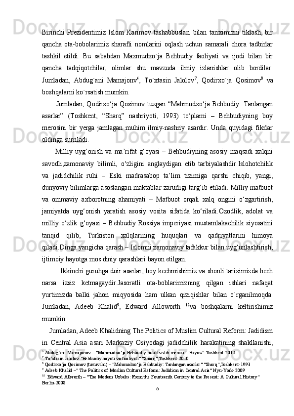 Birinchi   Prezidentimiz   Islom   Karimov   tashabbuslari   bilan   tariximizni   tiklash,   bir
qancha   ota-bobolarimiz   sharafli   nomlarini   oqlash   uchun   samarali   chora   tadbirlar
tashkil   etildi.   Bu   sababdan   Maxmudxo`ja   Behbudiy   faoliyati   va   ijodi   bilan   bir
qancha   tadqiqotchilar,   olimlar   shu   mavzuda   ilmiy   izlanishlar   olib   bordilar.
Jumladan,   Abdug`ani   Mamajonv 6
,   To`xtasin   Jalolov 7
,   Qodirxo`ja   Qosimov 8
  va
boshqalarni ko`rsatish mumkin.
           Jumladan, Qodirxo‘ja Qosimov tuzgan “Mahmudxo‘ja Behbudiy:  Tanlangan
asarlar”   (Toshkent,   “Sharq”   nashriyoti,   1993)   to‘plami   –   Behbudiyning   boy
merosini   bir   yerga   jamlagan   muhim   ilmiy-nashriy   asardir.   Unda   quyidagi   fikrlar
oldinga surriladi. 
          Milliy   uyg‘onish   va   ma’rifat   g‘oyasi   –   Behbudiyning   asosiy   maqsadi   xalqni
savodli,zamonaviy   bilimli,   o‘zligini   anglaydigan   etib   tarbiyalashdir.Islohotchilik
va   jadidchilik   ruhi   –   Eski   madrasabop   ta’lim   tizimiga   qarshi   chiqib,   yangi,
dunyoviy bilimlarga asoslangan maktablar zarurligi targ‘ib etiladi. Milliy matbuot
va   ommaviy   axborotning   ahamiyati   –   Matbuot   orqali   xalq   ongini   o‘zgartirish,
jamiyatda   uyg‘onish   yaratish   asosiy   vosita   sifatida   ko‘riladi.Ozodlik,   adolat   va
milliy   o‘zlik   g‘oyasi   –   Behbudiy   Rossiya   imperiyasi   mustamlakachilik   siyosatini
tanqid   qilib,   Turkiston   xalqlarining   huquqlari   va   qadriyatlarini   himoya
qiladi.Dinga yangicha qarash – Islomni zamonaviy tafakkur bilan uyg‘unlashtirish,
ijtimoiy hayotga mos diniy qarashlari bayon etilgan. 
          Ikkinchi guruhga doir asarlar, boy kechmishimiz va shonli tariximizda hech
narsa   izsiz   ketmagaydir.Jasoratli   ota-boblarimizning   qilgan   ishlari   nafaqat
yurtimizda   balki   jahon   miqyosida   ham   ulkan   qiziqishlar   bilan   o`rganilmoqda.
Jumladan,   Adeeb   Khalid 9
,   Edward   Alloworth   10
va   boshqalarni   keltirishimiz
mumkin.
    Jumladan, Adeeb Khalidning The Politics of Muslim Cultural Reform: Jadidism
in   Central   Asia   asari   Markaziy   Osiyodagi   jadidchilik   harakatining   shakllanishi,
6
 Abdug‘ani Mamajonov – "Mahmudxo‘ja Behbudiy publitsistik merosi" "Bayoz" Toshkent-2012
7
 To‘xtasin Jalolov "Behbudiy hayoti va faoliyati" "Sharq",Toshkent-2010
8
 Qodirxo‘ja Qosimov (tuzuvchi) – "Mahmudxo‘ja Behbudiy: Tanlangan asarlar" "Sharq",Toshkent-1993
9
 Adeeb Khalid –" The Politics of Muslim Cultural Reform: Jadidism in Central Asia" Nyu-York-2009
10
  Edward Allworth – "The Modern Uzbeks: From the Fourteenth Century to the Present: A Cultural History" 
Berlin-2008
6 