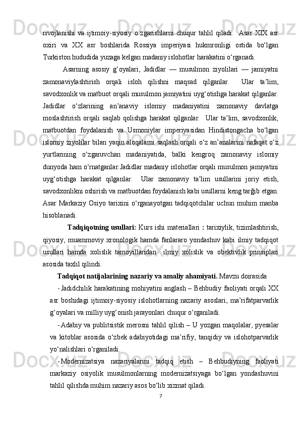 rivojlanishi   va   ijtimoiy-siyosiy   o`zgarishlarni   chuqur   tahlil   qiladi.     Asar   XIX   asr
oxiri   va   XX   asr   boshlarida   Rossiya   imperiyasi   hukmronligi   ostida   bo‘lgan
Turkiston hududida yuzaga kelgan madaniy islohotlar harakatini o‘rganadi. 
            Asarning   asosiy   g‘oyalari,   Jadidlar   —   musulmon   ziyolilari   —   jamiyatni
zamonaviylashtirish   orqali   isloh   qilishni   maqsad   qilganlar.     Ular   ta’lim,
savodxonlik va matbuot orqali musulmon jamiyatini uyg‘otishga harakat qilganlar.
Jadidlar   o‘zlarining   an’anaviy   islomiy   madaniyatini   zamonaviy   davlatga
moslashtirish   orqali   saqlab   qolishga   harakat   qilganlar.     Ular   ta’lim,   savodxonlik,
matbuotdan   foydalanish   va   Usmoniylar   imperiyasidan   Hindistongacha   bo‘lgan
islomiy ziyolilar bilan yaqin aloqalarni saqlash orqali o‘z an’analarini nafaqat o‘z
yurtlarining   o‘zgaruvchan   madaniyatida,   balki   kengroq   zamonaviy   islomiy
dunyoda ham o‘rnatganlar.Jadidlar madaniy islohotlar orqali musulmon jamiyatini
uyg‘otishga   harakat   qilganlar.     Ular   zamonaviy   ta’lim   usullarini   joriy   etish,
savodxonlikni oshirish va matbuotdan foydalanish kabi usullarni keng tarğib etgan.
Asar   Markaziy   Osiyo   tarixini   o‘rganayotgan   tadqiqotchilar   uchun   muhim   manba
hisoblanadi.
                      Tadqiqotning usullari:   Kurs ishi materiallari   :   tarixiylik, tizimlashtirish,
qiyosiy,   muammoviy   xronologik   hamda   fanlararo   yondashuv   kabi   ilmiy   tadqiqot
usullari   hamda   xolislik   tamoyillaridan     ilmiy   xolislik   va   obektivlik   prinsiplari
asosida taxlil qilindi. 
Tadqiqot natijalarining nazariy va amaliy ahamiyati.  Mavzu doirasida
- Jadidchilik harakatining mohiyatini anglash – Behbudiy faoliyati orqali XX
asr   boshidagi   ijtimoiy-siyosiy   islohotlarning   nazariy   asoslari,   ma’rifatparvarlik
g‘oyalari va milliy uyg‘onish jarayonlari chuqur o‘rganiladi.
- Adabiy va publitsistik merosni  tahlil qilish – U yozgan maqolalar, pyesalar
va   kitoblar   asosida   o‘zbek   adabiyotidagi   ma’rifiy,   tanqidiy   va   islohotparvarlik
yo‘nalishlari o‘rganiladi.
- Modernizatsiya   nazariyalarini   tadqiq   etish   –   Behbudiyning   faoliyati
markaziy   osiyolik   musulmonlarning   modernizatsiyaga   bo‘lgan   yondashuvini
tahlil qilishda muhim nazariy asos bo‘lib xizmat qiladi.
7 