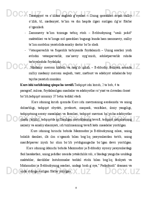 - Taraqqiyot   va   o‘zlikni   anglash   g‘oyalari   –   Uning   qarashlari   orqali   milliy
o‘zlik,   til,   madaniyat,   ta’lim   va   din   haqida   ilgari   surilgan   ilg‘or   fikrlar
o‘rganiladi.
- Zamonaviy   ta’lim   tizimiga   tatbiq   etish   –   Behbudiyning   "usuli   jadid"
maktablari va ta’limga oid qarashlari bugungi kunda ham zamonaviy, milliy
ta’lim modelini yaratishda amaliy dastur bo‘la oladi.
- Vatanparvarlik   va   fuqarolik   tarbiyasida   foydalanish   –   Uning   asarlari   yosh
avlodni   vatanparvarlik,   ma’naviy   uyg‘onish,   adolatparvarlik   ruhida
tarbiyalashda foydalidir.
-   Madaniy   merosni   tiklash   va   targ‘ib   qilish   –   Behbudiy   faoliyati   asosida
milliy   madaniy   merosni   saqlash,   teatr,   matbuot   va   adabiyot   sohalarida   boy
tajriba yaratish mumkin.
Kurs ishi tarkibining qisqacha tavsifi. Tadqiqot ishi kirish, 2   ta   bob, 4 ta
paragraf, xulosa, foydalanilgan manbalar va adabiyotlar ro‘yxat va ilovadan iborat 
bo‘lib,tadqiqot umumiy 37 betni tashkil etadi.
                  Kurs   ishining   kirish   qismida   Kurs   ishi   mavzusining   asoslanishi   va   uning
dolzarbligi,   tadqiqot   obyekti,   predmeti,   maqsadi,   vazifalari,   ilmiy   yangiligi,
tadqiqotning asosiy masalalari va farazlari, tadqiqot mavzusi bo‘yicha adabiyotlar
sharhi (tahlili), tadqiqotda qo‘llanilgan metodikaning tavsifi, tadqiqot natijalarining
nazariy va amaliy ahamiyati, ish tuzilmasining tavsifi kabi masalalar yoritilgan.
              Kurs   ishining   birinchi   bobida   Maxmudxo`ja   Behbudiyning   oilasi,   uning
bolalik   damlari,   ilk   ilm   o`rganish   bilan   bog`liq   jarayonlaridan   tortib,   uning
marifatparvar   ziyoli   bir   olim   bo`lib   yetshgunigacha   bo`lgan   davri   yoritilgan.
           Kurs ishining ikkinchi bobida Maxmudxo`ja Behbudiy siyosiy jarayonlardagi
faol harakatlari, uning jadidlar orasida yetakchilik roli, o`lkadagi yangicha usuldagi
maktablar,   darsliklar   kutubxonalar   tashkil   etishi   bilan   bog`liq   faoliyati   va
Mahmudxo`ja Behbudiyning asarlari, undagi bosh g`oya,” Padarkush” dramasi va
unda oldinga surilgan fikrlar yozilgan.
8 