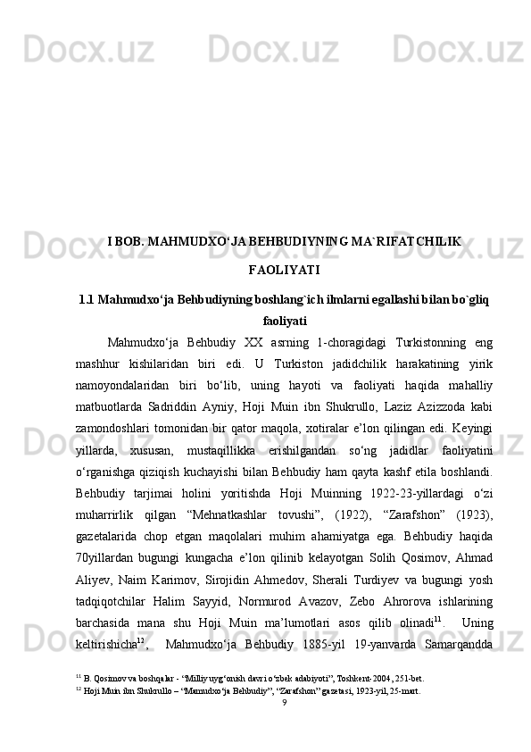 I BOB. MAHMUDXO‘JA BEHBUDIYNING MA`RIFATCHILIK
FAOLIYATI
1.1 Mahmudxo‘ja Behbudiyning boshlang`ich ilmlarni egallashi bilan bo`gliq
faoliyati
Mahmudxo‘ja   Bеhbudiy   XX   asrning   1-choragidagi   Turkistonning   eng
mashhur   kishilaridan   biri   edi.   U   Turkiston   jadidchilik   harakatining   yirik
namoyondalaridan   biri   bo‘lib,   uning   hayoti   va   faoliyati   haqida   mahalliy
matbuotlarda   Sadriddin   Ayniy,   Hoji   Muin   ibn   Shukrullo,   Laziz   Azizzoda   kabi
zamondoshlari   tomonidan   bir   qator   maqola,   xotiralar   e’lon   qilingan   edi.   Keyingi
yillarda,   xususan,   mustaqillikka   erishilgandan   so‘ng   jadidlar   faoliyatini
o‘rganishga   qiziqish   kuchayishi   bilan   Behbudiy   ham   qayta   kashf   etila   boshlandi.
Behbudiy   tarjimai   holini   yoritishda   Hoji   Muinning   1922-23-yillardagi   o‘zi
muharrirlik   qilgan   “Mehnatkashlar   tovushi”,   (1922),   “Zarafshon”   (1923),
gazetalarida   chop   etgan   maqolalari   muhim   ahamiyatga   ega.   Behbudiy   haqida
70yillardan   bugungi   kungacha   e’lon   qilinib   kelayotgan   Solih   Qosimov,   Ahmad
Aliyev,   Naim   Karimov,   Sirojidin   Ahmedov,   Sherali   Turdiyev   va   bugungi   yosh
tadqiqotchilar   Halim   Sayyid,   Normurod   Avazov,   Zebo   Ahrorova   ishlarining
barchasida   mana   shu   Hoji   Muin   ma’lumotlari   asos   qilib   olinadi 11
.     Uning
keltirishicha 12
,     Mahmudxo‘ja   Bеhbudiy   1885-yil   19-yanvarda   Samarqandda
11
 B. Qosimov va boshqalar - “Milliy uyg‘onish davri o‘zbek adabiyoti”, Toshkent-2004, 251-bet.
12
 Hoji Muin ibn Shukrullo – “Mamudxo‘ja Behbudiy”, “Zarafshon” gazetasi, 1923-yil, 25-mart.
9 