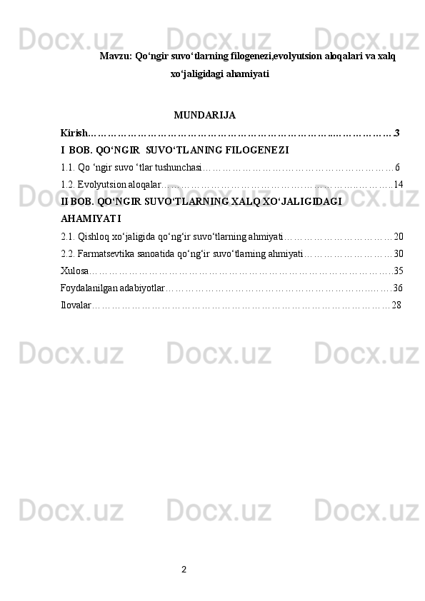 2                  Mavzu: Qo‘ngir suvo‘tlarning filogenezi,evolyutsion aloqalari va xalq 
xo‘jaligidagi ahamiyati
                                                   MUNDARIJA
Kirish……………………………………………………………….. ……………….3
I  BOB. QO‘NGIR  SUVO‘TLANING FILOGENEZI
1.1. Qo ‘ngir suvo ‘tlar tushunchasi…………………….……………………………6
1.2. Evolyutsion aloqalar…………………………………….……………..………..14
II BOB. QO‘NGIR SUVO‘TLARNING XALQ XO‘JALIGIDAGI 
AHAMIYATI
2.1. Qishloq xo‘jaligida qo‘ng‘ir suvo‘tlarning ahmiyati……………………………20
2.2. Farmatsevtika sanoatida qo‘ng‘ir suvo‘tlarning ahmiyati………………………30
Xulosa………………………………………………………………………………..35
Foydalanilgan adabiyotlar……………………………………………………..…….36
Ilovalar………………………………………………………………………………28 