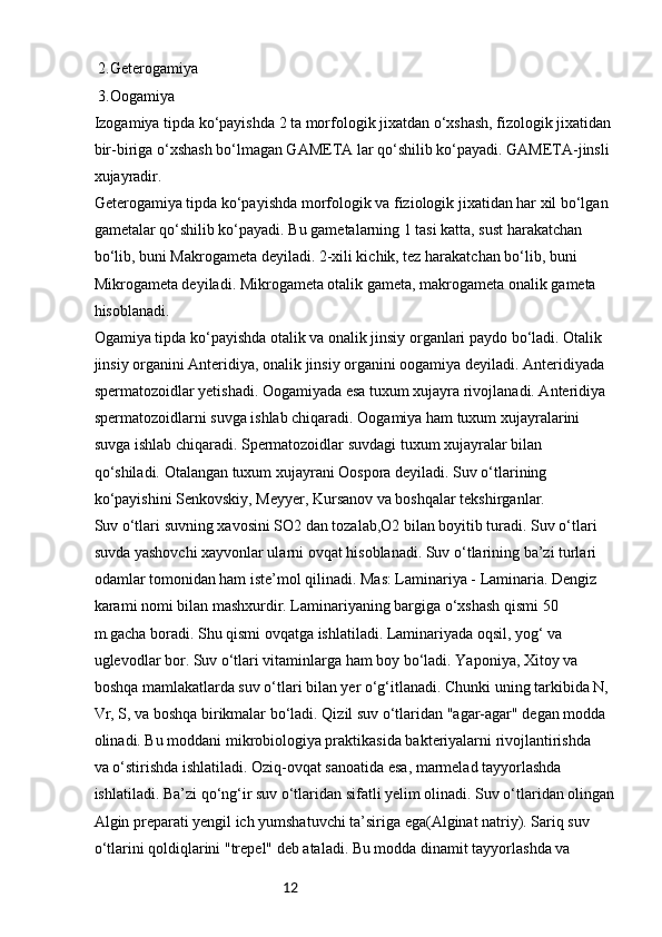 12 2.Geterogamiya
 3.Oogamiya
Izogamiya tipda ko‘payishda 2 ta morfologik jixatdan o‘xshash, fizologik jixatidan 
bir-biriga o‘xshash bo‘lmagan GAMETA lar qo‘shilib ko‘payadi. GAMETA-jinsli 
xujayradir.
Geterogamiya tipda ko‘payishda morfologik va fiziologik jixatidan har xil bo‘lgan 
gametalar qo‘shilib ko‘payadi. Bu gametalarning 1 tasi katta, sust harakatchan 
bo‘lib, buni Makrogameta deyiladi. 2-xili kichik, tez harakatchan bo‘lib, buni 
Mikrogameta deyiladi. Mikrogameta otalik gameta, makrogameta onalik gameta 
hisoblanadi.
Ogamiya tipda ko‘payishda otalik va onalik jinsiy organlari paydo bo‘ladi. Otalik 
jinsiy organini Anteridiya, onalik jinsiy organini oogamiya deyiladi. Anteridiyada 
spermatozoidlar yetishadi. Oogamiyada esa tuxum xujayra rivojlanadi. Anteridiya 
spermatozoidlarni suvga ishlab chiqaradi. Oogamiya ham tuxum xujayralarini 
suvga ishlab chiqaradi. Spermatozoidlar suvdagi tuxum xujayralar bilan 
qo‘shiladi. Otalangan tuxum xujayrani Oospora deyiladi. Suv o‘tlarining 
ko‘payishini Senkovskiy, Meyyer, Kursanov va boshqalar tekshirganlar.
Suv o‘tlari suvning xavosini SO2 dan tozalab,O2 bilan boyitib turadi. Suv o‘tlari 
suvda yashovchi xayvonlar ularni ovqat hisoblanadi. Suv o‘tlarining ba’zi turlari 
odamlar tomonidan ham iste’mol qilinadi. Mas: Laminariya - Laminaria. Dengiz 
karami nomi bilan mashxurdir. Laminariyaning bargiga o‘xshash qismi 50 
m.gacha boradi. Shu qismi ovqatga ishlatiladi. Laminariyada oqsil, yog‘ va 
uglevodlar bor. Suv o‘tlari vitaminlarga ham boy bo‘ladi. Yaponiya, Xitoy va 
boshqa mamlakatlarda suv o‘tlari bilan yer o‘g‘itlanadi. Chunki uning tarkibida N, 
Vr, S, va boshqa birikmalar bo‘ladi. Qizil suv o‘tlaridan "agar-agar" degan modda 
olinadi. Bu moddani mikrobiologiya praktikasida bakteriyalarni rivojlantirishda 
va o‘stirishda ishlatiladi. Oziq-ovqat sanoatida esa, marmelad tayyorlashda 
ishlatiladi. Ba’zi qo‘ng‘ir suv o‘tlaridan sifatli yelim olinadi. Suv o‘tlaridan olingan 
Algin preparati yengil ich yumshatuvchi ta’siriga ega(Alginat natriy). Sariq suv 
o‘tlarini qoldiqlarini "trepel" deb ataladi. Bu modda dinamit tayyorlashda va  