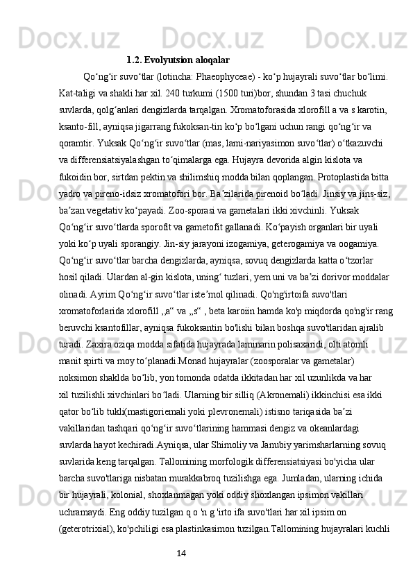 141.2.  Evolyutsion aloqalar
Qo ng ir suvo tlar (lotincha: Phaeophyceae) - ko p hujayrali suvo tlar bo limi. ʻ ʻ ʻ ʻ ʻ ʻ
Kat-taligi va shakli har xil. 240 turkumi (1500 turi)bor, shundan 3 tasi chuchuk 
suvlarda, qolg anlari dengizlarda tarqalgan. Xromatoforasida xlorofill a va s karotin, 	
ʻ
ksanto-fill, ayniqsa jigarrang fukoksan-tin ko p bo lgani uchun rangi qo ng ir va 	
ʻ ʻ ʻ ʻ
qoramtir. Yuksak Qo ng ir suvo tlar (mas, lami-nariyasimon suvo tlar) o tkazuvchi 	
ʻ ʻ ʻ ʻ ʻ
va differensiatsiyalashgan to qimalarga ega. Hujayra devorida algin kislota va 	
ʻ
fukoidin bor, sirtdan pektin va shilimshiq modda bilan qoplangan. Protoplastida bitta 
yadro va pireno-idsiz xromatofori bor. Ba zilarida pirenoid bo ladi. Jinsiy va jins-siz, 	
ʼ ʻ
ba zan vegetativ ko payadi. Zoo-sporasi va gametalari ikki xivchinli. Yuksak 	
ʼ ʻ
Qo ng ir suvo tlarda sporofit va gametofit gallanadi. Ko payish organlari bir uyali 
ʻ ʻ ʻ ʻ
yoki ko p uyali sporangiy. Jin-siy jarayoni izogamiya, geterogamiya va oogamiya. 	
ʻ
Qo ng ir suvo tlar barcha dengizlarda, ayniqsa, sovuq dengizlarda katta o tzorlar 	
ʻ ʻ ʻ ʻ
hosil qiladi. Ulardan al-gin kislota, uning  tuzlari, yem uni va ba zi dorivor moddalar 	
ʻ ʼ
olinadi. Ayrim Qo ng ir suvo tlar iste mol qilinadi. Qo'ng'irtoifa suvo'tlari 	
ʻ ʻ ʻ ʼ
xromatoforlarida xlorofill ,,a“ va ,,s“ , beta karoiin hamda ko'p miqdorda qo'ng'ir rang
beruvchi ksantofillar, ayniqsa fukoksantin bo'lishi bilan boshqa suvo'tlaridan ajralib 
turadi. Zaxira oziqa modda sifatida hujayrada laminarin polisaxaridi, olti atomli 
manit spirti va moy to planadi.Monad hujayralar (zoosporalar va gametalar) 	
ʻ
noksimon shaklda bo lib, yon tomonda odatda ikkitadan har xil uzunlikda va har
ʻ
xil tuzilishli xivchinlari bo ladi. Ularning bir silliq (Akronemali) ikkinchisi esa ikki 	
ʻ
qator bo lib tukli(mastigoriemali yoki plevronemali) istisno tariqasida ba zi 	
ʻ ʼ
vakillaridan tashqari qo ng ir suvo tlarining hammasi dengiz va okeanlardagi 	
ʻ ʻ ʻ
suvlarda hayot kechiradi.Ayniqsa, ular Shimoliy va Janubiy yarimsharlarning sovuq 
suvlarida keng tarqalgan. Tallomining morfologik differensiatsiyasi bo'yicha ular 
barcha suvo'tlariga nisbatan murakkabroq tuzilishga ega. Jumladan, ularning ichida 
bir hujayrali, kolonial, shoxlanmagan yoki oddiy shoxlangan ipsimon vakillari 
uchramaydi. Eng oddiy tuzilgan q o 'n g 'irto ifa suvo'tlari har xil ipsim on 
(geterotrixial), ko'pchiligi esa plastinkasimon tuzilgan.Tallomining hujayralari kuchli 