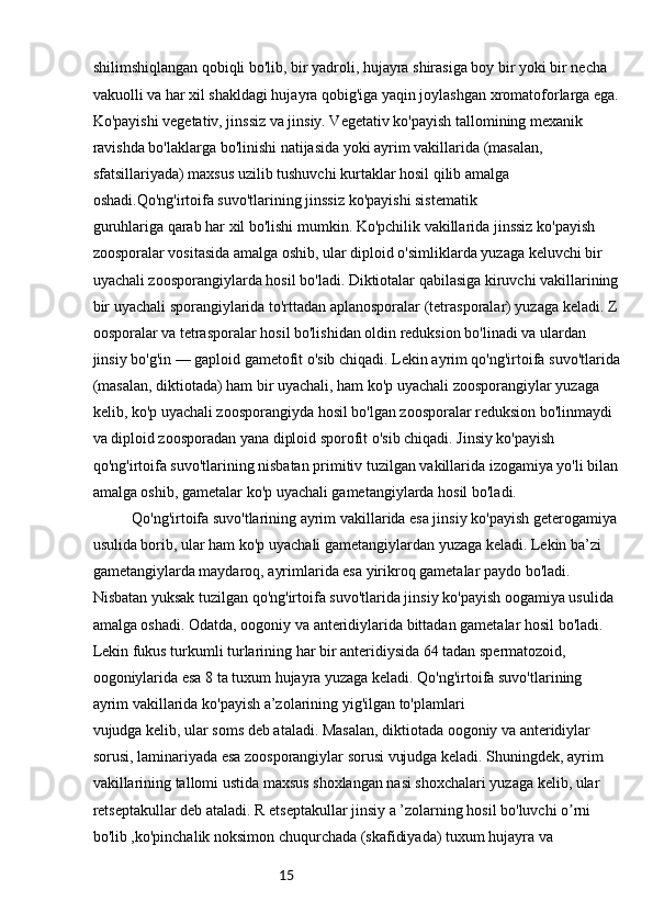 15shilimshiqlangan qobiqli bo'lib, bir yadroli, hujayra shirasiga boy bir yoki bir necha 
vakuolli va har xil shakldagi hujayra qobig'iga yaqin joylashgan xromatoforlarga ega.
Ko'payishi vegetativ, jinssiz va jinsiy. Vegetativ ko'payish tallomining mexanik 
ravishda bo'laklarga bo'linishi natijasida yoki ayrim vakillarida (masalan, 
sfatsillariyada) maxsus uzilib tushuvchi kurtaklar hosil qilib amalga 
oshadi.Qo'ng'irtoifa suvo'tlarining jinssiz ko'payishi sistematik
guruhlariga qarab har xil bo'lishi mumkin. Ko'pchilik vakillarida jinssiz ko'payish 
zoosporalar vositasida amalga oshib, ular diploid o'simliklarda yuzaga keluvchi bir 
uyachali zoosporangiylarda hosil bo'ladi. Diktiotalar qabilasiga kiruvchi vakillarining
bir uyachali sporangiylarida to'rttadan aplanosporalar (tetrasporalar) yuzaga keladi. Z 
oosporalar va tetrasporalar hosil bo'lishidan oldin reduksion bo'linadi va ulardan 
jinsiy bo'g'in — gaploid gametofit o'sib chiqadi. Lekin ayrim qo'ng'irtoifa suvo'tlarida
(masalan, diktiotada) ham bir uyachali, ham ko'p uyachali zoosporangiylar yuzaga 
kelib, ko'p uyachali zoosporangiyda hosil bo'lgan zoosporalar reduksion bo'linmaydi 
va diploid zoosporadan yana diploid sporofit o'sib chiqadi. Jinsiy ko'payish 
qo'ng'irtoifa suvo'tlarining nisbatan primitiv tuzilgan vakillarida izogamiya yo'li bilan
amalga oshib, gametalar ko'p uyachali gametangiylarda hosil bo'ladi.
Qo'ng'irtoifa suvo'tlarining ayrim vakillarida esa jinsiy ko'payish geterogamiya 
usulida borib, ular ham ko'p uyachali gametangiylardan yuzaga keladi. Lekin ba’zi 
gametangiylarda maydaroq, ayrimlarida esa yirikroq gametalar paydo bo'ladi. 
Nisbatan yuksak tuzilgan qo'ng'irtoifa suvo'tlarida jinsiy ko'payish oogamiya usulida 
amalga oshadi. Odatda, oogoniy va anteridiylarida bittadan gametalar hosil bo'ladi. 
Lekin fukus turkumli turlarining har bir anteridiysida 64 tadan spermatozoid, 
oogoniylarida esa 8 ta tuxum hujayra yuzaga keladi. Qo'ng'irtoifa suvo'tlarining 
ayrim vakillarida ko'payish a’zolarining yig'ilgan to'plamlari
vujudga kelib, ular soms deb ataladi. Masalan, diktiotada oogoniy va anteridiylar 
sorusi, laminariyada esa zoosporangiylar sorusi vujudga keladi. Shuningdek, ayrim 
vakillarining tallomi ustida maxsus shoxlangan nasi shoxchalari yuzaga kelib, ular 
retseptakullar deb ataladi. R etseptakullar jinsiy a ’zolarning hosil bo'luvchi o rni ʼ
bo'lib ,ko'pinchalik noksimon chuqurchada (skafidiyada) tuxum hujayra va  