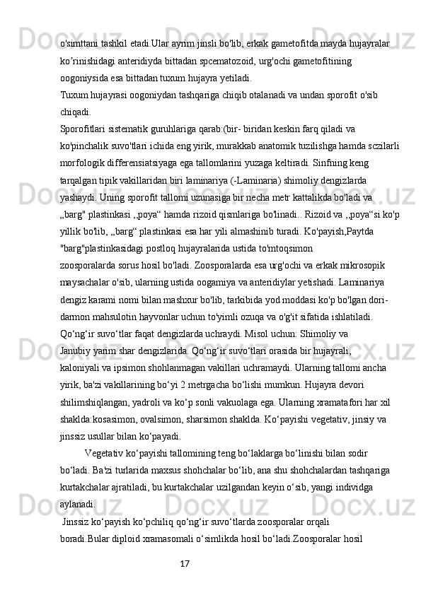 17o'simttani tashkil etadi.Ular ayrim jinsli bo'lib, erkak gametofitda mayda hujayralar 
ko rinishidagi anteridiyda bittadan spcematozoid, urg'ochi gametofitining ʼ
oogoniysida esa bittadan tuxum hujayra yetiladi.
Tuxum hujayrasi oogoniydan tashqariga chiqib otalanadi va undan sporofit o'sib 
chiqadi.
Sporofitlari sistematik guruhlariga qarab:(bir- biridan keskin farq qiladi va 
ko'pinchalik suvo'tlari ichida eng yirik, murakkab anatomik tuzilishga hamda sczilarli
morfologik differensiatsiyaga ega tallomlarini yuzaga keltiradi. Sinfning keng 
tarqalgan tipik vakillaridan biri laminariya (-Laminaria) shimoliy dengizlarda 
yashaydi. Uning sporofit tallomi uzunasiga bir necha metr kattalikda bo'ladi va 
„barg" plastinkasi ,,poya“ hamda rizoid qismlariga bo'linadi.. Rizoid va ,,poya“si ko'p
yillik bo'lib, ,,barg“ plastinkasi esa har yili almashinib turadi. Ko'payish,Paytda 
''barg''plastinkasidagi postloq hujayralarida ustida to'mtoqsimon
zoosporalarda sorus hosil bo'ladi. Zoosporalarda esa urg'ochi va erkak mikrosopik
maysachalar o'sib, ularning ustida oogamiya va anteridiylar yetishadi. Laminariya 
dengiz karami nomi bilan mashxur bo'lib, tarkibida yod moddasi ko'p bo'lgan dori-
darmon mahsulotin hayvonlar uchun to'yimli ozuqa va o'g'it sifatida ishlatiladi.
Qo‘ng‘ir suvo‘tlar faqat dengizlarda uchraydi. Misol uchun: Shimoliy va
Janubiy yarim shar dengizlarida. Qo‘ng‘ir suvo‘tlari orasida bir hujayrali,
kaloniyali va ipsimon shohlanmagan vakillari uchramaydi. Ularning tallomi ancha
yirik, ba'zi vakillarining bo‘yi 2 metrgacha bo‘lishi mumkun. Hujayra devori
shilimshiqlangan, yadroli va ko‘p sonli vakuolaga ega. Ularning xramatafori har xil
shaklda:kosasimon, ovalsimon, sharsimon shaklda. Ko‘payishi vegetativ, jinsiy va
jinssiz usullar bilan ko‘payadi.
  Vegetativ ko‘payishi tallomining teng bo‘laklarga bo‘linishi bilan sodir
bo‘ladi. Ba'zi turlarida maxsus shohchalar bo‘lib, ana shu shohchalardan tashqariga
kurtakchalar ajratiladi, bu kurtakchalar uzilgandan keyin o‘sib, yangi individga
aylanadi.
 Jinssiz ko‘payish ko‘pchiliq qo‘ng‘ir suvo‘tlarda zoosporalar orqali
boradi.Bular diploid xramasomali o‘simlikda hosil bo‘ladi.Zoosporalar hosil 