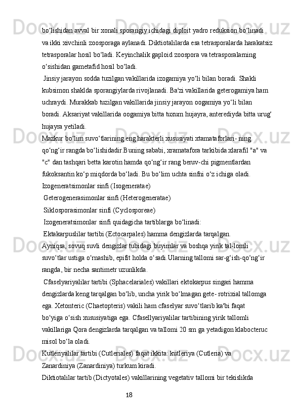 18bo‘lishidan avval bir xonali sporangiy ichidagi diploit yadro reduksion bo‘linadi
va ikki xivchinli zoosporaga aylanadi. Diktiotalilarda esa tetrasporalarda harakatsiz
tetrasporalar hosil bo‘ladi. Keyinchalik gaploid zoospora va tetrasporalarning
o‘sishidan gametafid hosil bo‘ladi.
 Jinsiy jarayon sodda tuzilgan vakillarida izogamiya yo‘li bilan boradi. Shakli
kubsimon shaklda sporangiylarda rivojlanadi. Ba'zi vakillarida geterogamiya ham
uchraydi. Murakkab tuzilgan vakillarida jinsiy jarayon oogamiya yo‘li bilan
boradi. Aksariyat vakillarida oogamiya bitta tuxum hujayra, anterediyda bitta urug‘
hujayra yetiladi.
Mazkur bo‘lim suvo‘tlarining eng harakterli xususiyati xtamataforlari- ning
qo‘ng‘ir rangda bo‘lishidadir.Buning sababi, xramatafora tarkibida xlarafil "a" va
"c" dan tashqari betta karotin hamda qo‘ng‘ir rang beruv-chi pigmentlardan
fukoksantin ko‘p miqdorda bo‘ladi. Bu bo‘lim uchta sinfni o‘z ichiga oladi.
Izogeneratsimonlar sinfi (Isogeneratae)
 Geterogenerasimonlar sinfi (Heterogeneratae)
 Siklosporasimonlar sinfi (Cyclosporeae)
 Izogeneratsimonlar sinfi quidagicha tartiblarga bo‘linadi:
 Ektakarpuslilar tartibi (Ectocarpales) hamma dengizlarda tarqalgan.
Ayniqsa, sovuq suvli dengizlar tubidagi buyimlar va boshqa yirik tal-lomli
suvo‘tlar ustiga o‘rnashib, epifit holda o‘sadi.Ularning tallomi sar-g‘ish-qo‘ng‘ir
rangda, bir necha santimetr uzunlikda.
 Cfaselyariyalilar tartibi (Sphacelariales) vakillari ektokarpus singari hamma
dengizlarda keng tarqalgan bo‘lib, uncha yirik bo‘lmagan gete- rotrixial tallomga
ega. Xetonteric (Chaetopteris) vakili ham cfaselyar suvo‘tlarib ka'bi faqat
bo‘yiga o‘sish xususiyatiga ega. Cfasellyariyalilar tartibining yirik tallomli
vakillariga Qora dengizlarda tarqalgan va tallomi 20 sm ga yetadigon klabocteruc
misol bo‘la oladi.
Kutleriyalilar tartibi (Cutleriales) faqat ikkita: kutleriya (Cutleria) va
Zanardiniya (Zanardiniya) turkum kiradi.
Diktiotalilar tartib (Dictyotales) vakillarining vegetativ tallomi bir tekislikda 