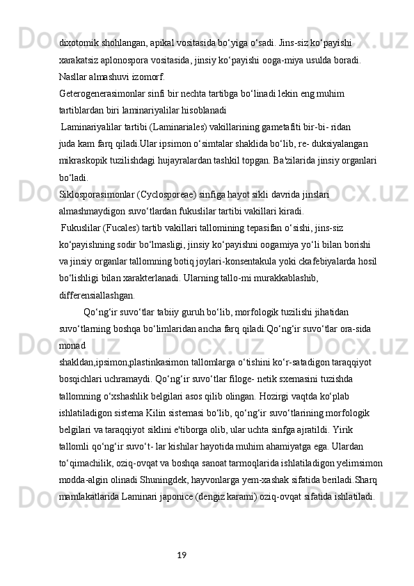 19dixotomik shohlangan, apikal vositasida bo‘yiga o‘sadi. Jins-siz ko‘payishi
xarakatsiz aplonospora vositasida, jinsiy ko‘payishi ooga-miya usulda boradi.
Nasllar almashuvi izomorf.
Geterogenerasimonlar sinfi bir nechta tartibga bo‘linadi lekin eng muhim
tartiblardan biri laminariyalilar hisoblanadi
 Laminariyalilar tartibi (Laminariales) vakillarining gametafiti bir-bi- ridan
juda kam farq qiladi.Ular ipsimon o‘simtalar shaklida bo‘lib, re- duksiyalangan
mikraskopik tuzilishdagi hujayralardan tashkil topgan. Ba'zilarida jinsiy organlari
bo‘ladi.
Siklosporasimonlar (Cyclosporeae) sinfiga hayot sikli davrida jinslari
almashmaydigon suvo‘tlardan fukuslilar tartibi vakillari kiradi.
 Fukuslilar (Fucales) tartib vakillari tallomining tepasifan o‘sishi, jins-siz
ko‘payishning sodir bo‘lmasligi, jinsiy ko‘payishni oogamiya yo‘li bilan borishi
va jinsiy organlar tallomning botiq joylari-konsentakula yoki ckafebiyalarda hosil
bo‘lishligi bilan xarakterlanadi. Ularning tallo-mi murakkablashib,
differensiallashgan.
Qo‘ng‘ir suvo‘tlar tabiiy guruh bo‘lib, morfologik tuzilishi jihatidan 
suvo‘tlarning boshqa bo‘limlaridan ancha farq qiladi.Qo‘ng‘ir suvo‘tlar ora-sida 
monad
shakldan,ipsimon,plastinkasimon tallomlarga o‘tishini ko‘r-satadigon taraqqiyot
bosqichlari uchramaydi. Qo‘ng‘ir suvo‘tlar filoge- netik sxemasini tuzishda
tallomning o‘xshashlik belgilari asos qilib olingan. Hozirgi vaqtda ko‘plab
ishlatiladigon sistema Kilin sistemasi bo‘lib, qo‘ng‘ir suvo‘tlarining morfologik
belgilari va taraqqiyot siklini e'tiborga olib, ular uchta sinfga ajratildi. Yirik
tallomli qo‘ng‘ir suvo‘t- lar kishilar hayotida muhim ahamiyatga ega. Ulardan
to‘qimachilik, oziq-ovqat va boshqa sanoat tarmoqlarida ishlatiladigon yelimsimon
modda-algin olinadi Shuningdek, hayvonlarga yem-xashak sifatida beriladi.Sharq
mamlakatlarida Laminari japonice (dengiz karami) oziq-ovqat sifatida ishlatiladi. 