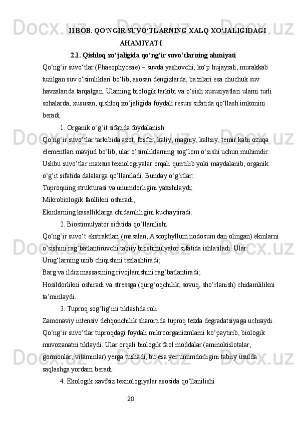 20                II BOB. QO‘NGIR SUVO‘TLARNING XALQ XO‘JALIGIDAGI 
AHAMIYATI
2.1. Qishloq xo‘jaligida qo‘ng‘ir suvo‘tlarning ahmiyati
Qo‘ng‘ir suvo‘tlar (Phaeophyceae) – suvda yashovchi, ko‘p hujayrali, murakkab 
tuzilgan suv o‘simliklari bo‘lib, asosan dengizlarda, ba'zilari esa chuchuk suv 
havzalarida tarqalgan. Ularning biologik tarkibi va o‘sish xususiyatlari ularni turli 
sohalarda, xususan, qishloq xo‘jaligida foydali resurs sifatida qo‘llash imkonini 
beradi.
1. Organik o‘g‘it sifatida foydalanish
Qo‘ng‘ir suvo‘tlar tarkibida azot, fosfor, kaliy, magniy, kaltsiy, temir kabi ozuqa 
elementlari mavjud bo‘lib, ular o‘simliklarning sog‘lom o‘sishi uchun muhimdir. 
Ushbu suvo‘tlar maxsus texnologiyalar orqali quritilib yoki maydalanib, organik 
o‘g‘it sifatida dalalarga qo‘llaniladi. Bunday o‘g‘itlar:
Tuproqning strukturasi va unumdorligini yaxshilaydi;
Mikrobiologik faollikni oshiradi;
Ekinlarning kasalliklarga chidamliligini kuchaytiradi.
2. Biostimulyator sifatida qo‘llanilishi
Qo‘ng‘ir suvo‘t ekstraktlari (masalan, Ascophyllum nodosum dan olingan) ekinlarni 
o‘sishini rag‘batlantiruvchi tabiiy biostimulyator sifatida ishlatiladi. Ular:
Urug‘larning unib chiqishini tezlashtiradi;
Barg va ildiz massasining rivojlanishini rag‘batlantiradi;
Hosildorlikni oshiradi va stressga (qurg‘oqchilik, sovuq, sho‘rlanish) chidamlilikni 
ta’minlaydi.
3. Tuproq sog‘lig‘ini tiklashda roli
Zamonaviy intensiv dehqonchilik sharoitida tuproq tezda degradatsiyaga uchraydi. 
Qo‘ng‘ir suvo‘tlar tuproqdagi foydali mikroorganizmlarni ko‘paytirib, biologik 
muvozanatni tiklaydi. Ular orqali biologik faol moddalar (aminokislotalar, 
gormonlar, vitaminlar) yerga tushadi, bu esa yer unumdorligini tabiiy usulda 
saqlashga yordam beradi.
4. Ekologik xavfsiz texnologiyalar asosida qo‘llanilishi 