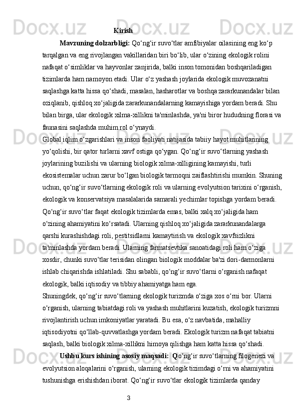 3                                         Kirish
Mavzuning dolzarbligi:  Qo‘ng‘ir suvo‘tlar amfibiyalar oilasining eng ko‘p 
tarqalgan va eng rivojlangan vakillaridan biri bo‘lib, ular o‘zining ekologik rolini 
nafaqat o‘simliklar va hayvonlar zanjirida, balki inson tomonidan boshqariladigan 
tizimlarda ham namoyon etadi. Ular o‘z yashash joylarida ekologik muvozanatni 
saqlashga katta hissa qo‘shadi, masalan, hasharotlar va boshqa zararkunandalar bilan 
oziqlanib, qishloq xo‘jaligida zararkunandalarning kamayishiga yordam beradi. Shu 
bilan birga, ular ekologik xilma-xillikni ta'minlashda, ya'ni biror hududning florasi va
faunasini saqlashda muhim rol o‘ynaydi.
Global iqlim o‘zgarishlari va inson faoliyati natijasida tabiiy hayot muhitlarining 
yo‘qolishi, bir qator turlarni xavf ostiga qo‘ygan. Qo‘ng‘ir suvo‘tlarning yashash 
joylarining buzilishi va ularning biologik xilma-xilligining kamayishi, turli 
ekosistemalar uchun zarur bo‘lgan biologik tarmoqni zaiflashtirishi mumkin. Shuning
uchun, qo‘ng‘ir suvo‘tlarning ekologik roli va ularning evolyutsion tarixini o‘rganish,
ekologik va konservatsiya masalalarida samarali yechimlar topishga yordam beradi.
Qo‘ng‘ir suvo‘tlar faqat ekologik tizimlarda emas, balki xalq xo‘jaligida ham 
o‘zining ahamiyatini ko‘rsatadi. Ularning qishloq xo‘jaligida zararkunandalarga 
qarshi kurashishdagi roli, pestitsidlarni kamaytirish va ekologik xavfsizlikni 
ta'minlashda yordam beradi. Ularning farmatsevtika sanoatidagi roli ham o‘ziga 
xosdir, chunki suvo‘tlar terisidan olingan biologik moddalar ba'zi dori-darmonlarni 
ishlab chiqarishda ishlatiladi. Shu sababli, qo‘ng‘ir suvo‘tlarni o‘rganish nafaqat 
ekologik, balki iqtisodiy va tibbiy ahamiyatga ham ega.
Shuningdek, qo‘ng‘ir suvo‘tlarning ekologik turizmda o‘ziga xos o‘rni bor. Ularni 
o‘rganish, ularning tabiatdagi roli va yashash muhitlarini kuzatish, ekologik turizmni 
rivojlantirish uchun imkoniyatlar yaratadi. Bu esa, o‘z navbatida, mahalliy 
iqtisodiyotni qo‘llab-quvvatlashga yordam beradi. Ekologik turizm nafaqat tabiatni 
saqlash, balki biologik xilma-xillikni himoya qilishga ham katta hissa qo‘shadi.
Ushbu kurs ishining asosiy maqsadi:  Q o‘ng‘ir suvo‘tlarning filogenezi va 
evolyutsion aloqalarini o‘rganish, ularning ekologik tizimdagi o‘rni va ahamiyatini 
tushunishga erishishdan iborat. Qo‘ng‘ir suvo‘tlar ekologik tizimlarda qanday  
