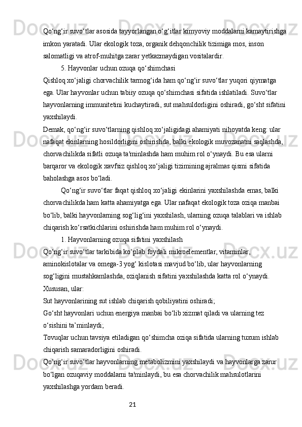 21Qo‘ng‘ir suvo‘tlar asosida tayyorlangan o‘g‘itlar kimyoviy moddalarni kamaytirishga
imkon yaratadi. Ular ekologik toza, organik dehqonchilik tizimiga mos, inson 
salomatligi va atrof-muhitga zarar yetkazmaydigan vositalardir.
5. Hayvonlar uchun ozuqa qo‘shimchasi
Qishloq xo‘jaligi chorvachilik tarmog‘ida ham qo‘ng‘ir suvo‘tlar yuqori qiymatga 
ega. Ular hayvonlar uchun tabiiy ozuqa qo‘shimchasi sifatida ishlatiladi. Suvo‘tlar 
hayvonlarning immunitetini kuchaytiradi, sut mahsuldorligini oshiradi, go‘sht sifatini
yaxshilaydi.
Demak, qo‘ng‘ir suvo‘tlarning qishloq xo‘jaligidagi ahamiyati nihoyatda keng: ular 
nafaqat ekinlarning hosildorligini oshirishda, balki ekologik muvozanatni saqlashda, 
chorvachilikda sifatli ozuqa ta'minlashda ham muhim rol o‘ynaydi. Bu esa ularni 
barqaror va ekologik xavfsiz qishloq xo‘jaligi tizimining ajralmas qismi sifatida 
baholashga asos bo‘ladi.
Qo‘ng‘ir suvo‘tlar faqat qishloq xo‘jaligi ekinlarini yaxshilashda emas, balki 
chorvachilikda ham katta ahamiyatga ega. Ular nafaqat ekologik toza oziqa manbai 
bo‘lib, balki hayvonlarning sog‘lig‘ini yaxshilash, ularning ozuqa talablari va ishlab 
chiqarish ko‘rsatkichlarini oshirishda ham muhim rol o‘ynaydi.
1. Hayvonlarning ozuqa sifatini yaxshilash
Qo‘ng‘ir suvo‘tlar tarkibida ko‘plab foydali mikroelementlar, vitaminlar, 
aminokislotalar va omega-3 yog‘ kislotasi mavjud bo‘lib, ular hayvonlarning 
sog‘ligini mustahkamlashda, oziqlanish sifatini yaxshilashda katta rol o‘ynaydi. 
Xususan, ular:
Sut hayvonlarining sut ishlab chiqarish qobiliyatini oshiradi;
Go‘sht hayvonlari uchun energiya manbai bo‘lib xizmat qiladi va ularning tez 
o‘sishini ta’minlaydi;
Tovuqlar uchun tavsiya etiladigan qo‘shimcha oziqa sifatida ularning tuxum ishlab 
chiqarish samaradorligini oshiradi.
Qo‘ng‘ir suvo‘tlar hayvonlarning metabolizmini yaxshilaydi va hayvonlarga zarur 
bo‘lgan ozuqaviy moddalarni ta'minlaydi, bu esa chorvachilik mahsulotlarini 
yaxshilashga yordam beradi. 