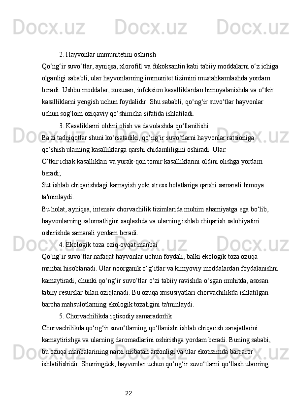 222. Hayvonlar immunitetini oshirish
Qo‘ng‘ir suvo‘tlar, ayniqsa, xlorofill va fukoksantin kabi tabiiy moddalarni o‘z ichiga
olganligi sababli, ular hayvonlarning immunitet tizimini mustahkamlashda yordam 
beradi. Ushbu moddalar, xususan, infeksion kasalliklardan himoyalanishda va o‘tkir 
kasalliklarni yengish uchun foydalidir. Shu sababli, qo‘ng‘ir suvo‘tlar hayvonlar 
uchun sog‘lom oziqaviy qo‘shimcha sifatida ishlatiladi.
3. Kasaliklarni oldini olish va davolashda qo‘llanilishi
Ba'zi tadqiqotlar shuni ko‘rsatadiki, qo‘ng‘ir suvo‘tlarni hayvonlar ratsioniga 
qo‘shish ularning kasalliklarga qarshi chidamliligini oshiradi. Ular:
O‘tkir ichak kasalliklari va yurak-qon tomir kasalliklarini oldini olishga yordam 
beradi;
Sut ishlab chiqarishdagi kamayish yoki stress holatlariga qarshi samarali himoya 
ta'minlaydi.
Bu holat, ayniqsa, intensiv chorvachilik tizimlarida muhim ahamiyatga ega bo‘lib, 
hayvonlarning salomatligini saqlashda va ularning ishlab chiqarish salohiyatini 
oshirishda samarali yordam beradi.
4. Ekologik toza oziq-ovqat manbai
Qo‘ng‘ir suvo‘tlar nafaqat hayvonlar uchun foydali, balki ekologik toza ozuqa 
manbai hisoblanadi. Ular noorganik o‘g‘itlar va kimyoviy moddalardan foydalanishni
kamaytiradi, chunki qo‘ng‘ir suvo‘tlar o‘zi tabiiy ravishda o‘sgan muhitda, asosan 
tabiiy resurslar bilan oziqlanadi. Bu ozuqa xususiyatlari chorvachilikda ishlatilgan 
barcha mahsulotlarning ekologik tozaligini ta'minlaydi.
5. Chorvachilikda iqtisodiy samaradorlik
Chorvachilikda qo‘ng‘ir suvo‘tlarning qo‘llanishi ishlab chiqarish xarajatlarini 
kamaytirishga va ularning daromadlarini oshirishga yordam beradi. Buning sababi, 
bu ozuqa manbalarining narxi nisbatan arzonligi va ular ekotizimda barqaror 
ishlatilishidir. Shuningdek, hayvonlar uchun qo‘ng‘ir suvo‘tlarni qo‘llash ularning  