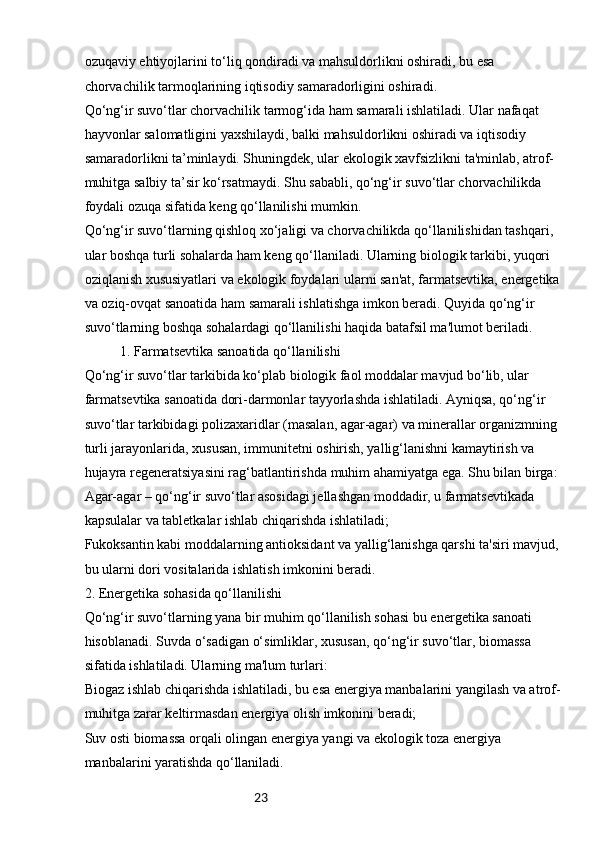23ozuqaviy ehtiyojlarini to‘liq qondiradi va mahsuldorlikni oshiradi, bu esa 
chorvachilik tarmoqlarining iqtisodiy samaradorligini oshiradi.
Qo‘ng‘ir suvo‘tlar chorvachilik tarmog‘ida ham samarali ishlatiladi. Ular nafaqat 
hayvonlar salomatligini yaxshilaydi, balki mahsuldorlikni oshiradi va iqtisodiy 
samaradorlikni ta’minlaydi. Shuningdek, ular ekologik xavfsizlikni ta'minlab, atrof-
muhitga salbiy ta’sir ko‘rsatmaydi. Shu sababli, qo‘ng‘ir suvo‘tlar chorvachilikda 
foydali ozuqa sifatida keng qo‘llanilishi mumkin.
Qo‘ng‘ir suvo‘tlarning qishloq xo‘jaligi va chorvachilikda qo‘llanilishidan tashqari, 
ular boshqa turli sohalarda ham keng qo‘llaniladi. Ularning biologik tarkibi, yuqori 
oziqlanish xususiyatlari va ekologik foydalari ularni san'at, farmatsevtika, energetika 
va oziq-ovqat sanoatida ham samarali ishlatishga imkon beradi. Quyida qo‘ng‘ir 
suvo‘tlarning boshqa sohalardagi qo‘llanilishi haqida batafsil ma'lumot beriladi.
1. Farmatsevtika sanoatida qo‘llanilishi
Qo‘ng‘ir suvo‘tlar tarkibida ko‘plab biologik faol moddalar mavjud bo‘lib, ular 
farmatsevtika sanoatida dori-darmonlar tayyorlashda ishlatiladi. Ayniqsa, qo‘ng‘ir 
suvo‘tlar tarkibidagi polizaxaridlar (masalan, agar-agar) va minerallar organizmning 
turli jarayonlarida, xususan, immunitetni oshirish, yallig‘lanishni kamaytirish va 
hujayra regeneratsiyasini rag‘batlantirishda muhim ahamiyatga ega. Shu bilan birga:
Agar-agar – qo‘ng‘ir suvo‘tlar asosidagi jellashgan moddadir, u farmatsevtikada 
kapsulalar va tabletkalar ishlab chiqarishda ishlatiladi;
Fukoksantin kabi moddalarning antioksidant va yallig‘lanishga qarshi ta'siri mavjud, 
bu ularni dori vositalarida ishlatish imkonini beradi.
2. Energetika sohasida qo‘llanilishi
Qo‘ng‘ir suvo‘tlarning yana bir muhim qo‘llanilish sohasi bu energetika sanoati 
hisoblanadi. Suvda o‘sadigan o‘simliklar, xususan, qo‘ng‘ir suvo‘tlar, biomassa 
sifatida ishlatiladi. Ularning ma'lum turlari:
Biogaz ishlab chiqarishda ishlatiladi, bu esa energiya manbalarini yangilash va atrof-
muhitga zarar keltirmasdan energiya olish imkonini beradi;
Suv osti biomassa orqali olingan energiya yangi va ekologik toza energiya 
manbalarini yaratishda qo‘llaniladi. 