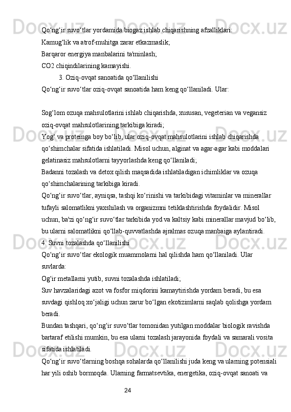 24Qo‘ng‘ir suvo‘tlar yordamida biogaz ishlab chiqarishning afzalliklari:
Kamug‘lik va atrof-muhitga zarar etkazmaslik;
Barqaror energiya manbalarini ta'minlash;
CO2 chiqindilarining kamayishi.
3. Oziq-ovqat sanoatida qo‘llanilishi
Qo‘ng‘ir suvo‘tlar oziq-ovqat sanoatida ham keng qo‘llaniladi. Ular:
Sog‘lom ozuqa mahsulotlarini ishlab chiqarishda, xususan, vegeterian va vegansiz 
oziq-ovqat mahsulotlarining tarkibiga kiradi;
Yog‘ va proteinga boy bo‘lib, ular oziq-ovqat mahsulotlarini ishlab chiqarishda 
qo‘shimchalar sifatida ishlatiladi. Misol uchun, alginat va agar-agar kabi moddalari 
gelatinasiz mahsulotlarni tayyorlashda keng qo‘llaniladi;
Badanni tozalash va detox qilish maqsadida ishlatiladigan ichimliklar va ozuqa 
qo‘shimchalarining tarkibiga kiradi.
Qo‘ng‘ir suvo‘tlar, ayniqsa, tashqi ko‘rinishi va tarkibidagi vitaminlar va minerallar 
tufayli salomatlikni yaxshilash va organizmni tetiklashtirishda foydalidir. Misol 
uchun, ba'zi qo‘ng‘ir suvo‘tlar tarkibida yod va kaltsiy kabi minerallar mavjud bo‘lib,
bu ularni salomatlikni qo‘llab-quvvatlashda ajralmas ozuqa manbaiga aylantiradi.
4. Suvni tozalashda qo‘llanilishi
Qo‘ng‘ir suvo‘tlar ekologik muammolarni hal qilishda ham qo‘llaniladi. Ular 
suvlarda:
Og‘ir metallarni yutib, suvni tozalashda ishlatiladi;
Suv havzalaridagi azot va fosfor miqdorini kamaytirishda yordam beradi, bu esa 
suvdagi qishloq xo‘jaligi uchun zarur bo‘lgan ekotizimlarni saqlab qolishga yordam 
beradi.
Bundan tashqari, qo‘ng‘ir suvo‘tlar tomonidan yutilgan moddalar biologik ravishda 
bartaraf etilishi mumkin, bu esa ularni tozalash jarayonida foydali va samarali vosita 
sifatida ishlatiladi.
Qo‘ng‘ir suvo‘tlarning boshqa sohalarda qo‘llanilishi juda keng va ularning potensiali
har yili oshib bormoqda. Ularning farmatsevtika, energetika, oziq-ovqat sanoati va  
