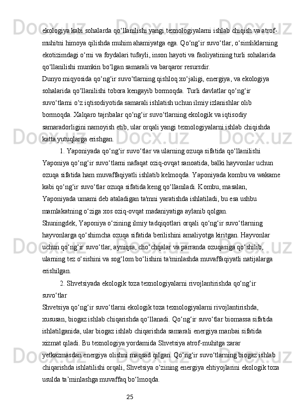 25ekologiya kabi sohalarda qo‘llanilishi yangi texnologiyalarni ishlab chiqish va atrof-
muhitni himoya qilishda muhim ahamiyatga ega. Qo‘ng‘ir suvo‘tlar, o‘simliklarning 
ekotizimdagi o‘rni va foydalari tufayli, inson hayoti va faoliyatining turli sohalarida 
qo‘llanilishi mumkin bo‘lgan samarali va barqaror resursdir.
Dunyo miqyosida qo‘ng‘ir suvo‘tlarning qishloq xo‘jaligi, energiya, va ekologiya 
sohalarida qo‘llanilishi tobora kengayib bormoqda. Turli davlatlar qo‘ng‘ir 
suvo‘tlarni o‘z iqtisodiyotida samarali ishlatish uchun ilmiy izlanishlar olib 
bormoqda. Xalqaro tajribalar qo‘ng‘ir suvo‘tlarning ekologik va iqtisodiy 
samaradorligini namoyish etib, ular orqali yangi texnologiyalarni ishlab chiqishda 
katta yutuqlarga erishgan.
1. Yaponiyada qo‘ng‘ir suvo‘tlar va ularning ozuqa sifatida qo‘llanilishi
Yaponiya qo‘ng‘ir suvo‘tlarni nafaqat oziq-ovqat sanoatida, balki hayvonlar uchun 
ozuqa sifatida ham muvaffaqiyatli ishlatib kelmoqda. Yaponiyada kombu va wakame
kabi qo‘ng‘ir suvo‘tlar ozuqa sifatida keng qo‘llaniladi. Kombu, masalan, 
Yaponiyada umami deb ataladigan ta'mni yaratishda ishlatiladi, bu esa ushbu 
mamlakatning o‘ziga xos oziq-ovqat madaniyatiga aylanib qolgan.
Shuningdek, Yaponiya o‘zining ilmiy tadqiqotlari orqali qo‘ng‘ir suvo‘tlarning 
hayvonlarga qo‘shimcha ozuqa sifatida berilishini amaliyotga kiritgan. Hayvonlar 
uchun qo‘ng‘ir suvo‘tlar, ayniqsa, cho‘chqalar va parranda ozuqasiga qo‘shilib, 
ularning tez o‘sishini va sog‘lom bo‘lishini ta'minlashda muvaffaqiyatli natijalarga 
erishilgan.
2. Shvetsiyada ekologik toza texnologiyalarni rivojlantirishda qo‘ng‘ir 
suvo‘tlar
Shvetsiya qo‘ng‘ir suvo‘tlarni ekologik toza texnologiyalarni rivojlantirishda, 
xususan, biogaz ishlab chiqarishda qo‘llanadi. Qo‘ng‘ir suvo‘tlar biomassa sifatida 
ishlatilganida, ular biogaz ishlab chiqarishda samarali energiya manbai sifatida 
xizmat qiladi. Bu texnologiya yordamida Shvetsiya atrof-muhitga zarar 
yetkazmasdan energiya olishni maqsad qilgan. Qo‘ng‘ir suvo‘tlarning biogaz ishlab 
chiqarishda ishlatilishi orqali, Shvetsiya o‘zining energiya ehtiyojlarini ekologik toza 
usulda ta’minlashga muvaffaq bo‘lmoqda. 