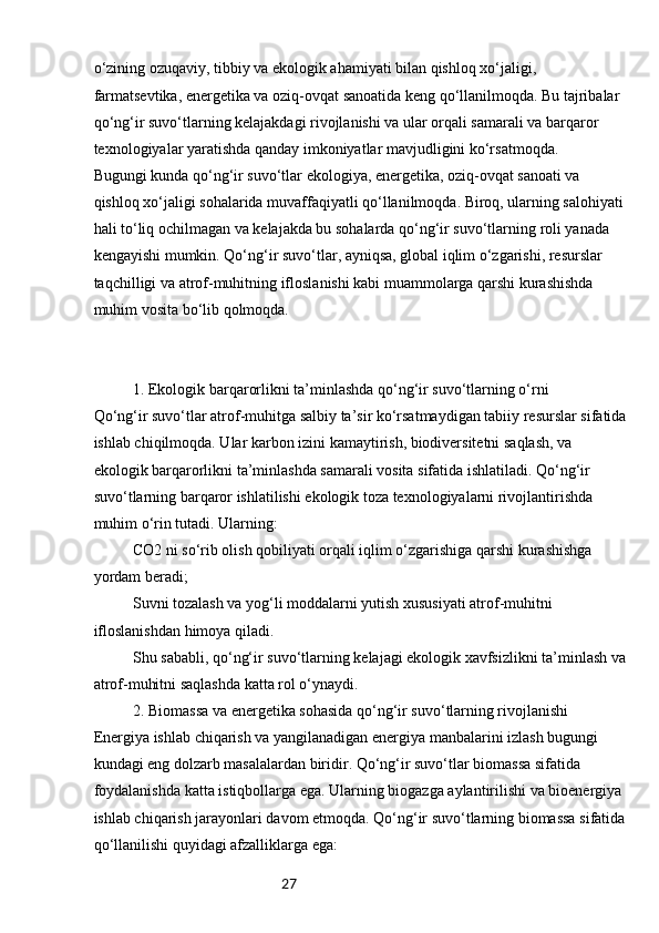 27o‘zining ozuqaviy, tibbiy va ekologik ahamiyati bilan qishloq xo‘jaligi, 
farmatsevtika, energetika va oziq-ovqat sanoatida keng qo‘llanilmoqda. Bu tajribalar 
qo‘ng‘ir suvo‘tlarning kelajakdagi rivojlanishi va ular orqali samarali va barqaror 
texnologiyalar yaratishda qanday imkoniyatlar mavjudligini ko‘rsatmoqda.
Bugungi kunda qo‘ng‘ir suvo‘tlar ekologiya, energetika, oziq-ovqat sanoati va 
qishloq xo‘jaligi sohalarida muvaffaqiyatli qo‘llanilmoqda. Biroq, ularning salohiyati
hali to‘liq ochilmagan va kelajakda bu sohalarda qo‘ng‘ir suvo‘tlarning roli yanada 
kengayishi mumkin. Qo‘ng‘ir suvo‘tlar, ayniqsa, global iqlim o‘zgarishi, resurslar 
taqchilligi va atrof-muhitning ifloslanishi kabi muammolarga qarshi kurashishda 
muhim vosita bo‘lib qolmoqda.
1. Ekologik barqarorlikni ta’minlashda qo‘ng‘ir suvo‘tlarning o‘rni
Qo‘ng‘ir suvo‘tlar atrof-muhitga salbiy ta’sir ko‘rsatmaydigan tabiiy resurslar sifatida
ishlab chiqilmoqda. Ular karbon izini kamaytirish, biodiversitetni saqlash, va 
ekologik barqarorlikni ta’minlashda samarali vosita sifatida ishlatiladi. Qo‘ng‘ir 
suvo‘tlarning barqaror ishlatilishi ekologik toza texnologiyalarni rivojlantirishda 
muhim o‘rin tutadi. Ularning:
CO2 ni so‘rib olish qobiliyati orqali iqlim o‘zgarishiga qarshi kurashishga 
yordam beradi;
Suvni tozalash va yog‘li moddalarni yutish xususiyati atrof-muhitni 
ifloslanishdan himoya qiladi.
Shu sababli, qo‘ng‘ir suvo‘tlarning kelajagi ekologik xavfsizlikni ta’minlash va
atrof-muhitni saqlashda katta rol o‘ynaydi.
2. Biomassa va energetika sohasida qo‘ng‘ir suvo‘tlarning rivojlanishi
Energiya ishlab chiqarish va yangilanadigan energiya manbalarini izlash bugungi 
kundagi eng dolzarb masalalardan biridir. Qo‘ng‘ir suvo‘tlar biomassa sifatida 
foydalanishda katta istiqbollarga ega. Ularning biogazga aylantirilishi va bioenergiya 
ishlab chiqarish jarayonlari davom etmoqda. Qo‘ng‘ir suvo‘tlarning biomassa sifatida
qo‘llanilishi quyidagi afzalliklarga ega: 