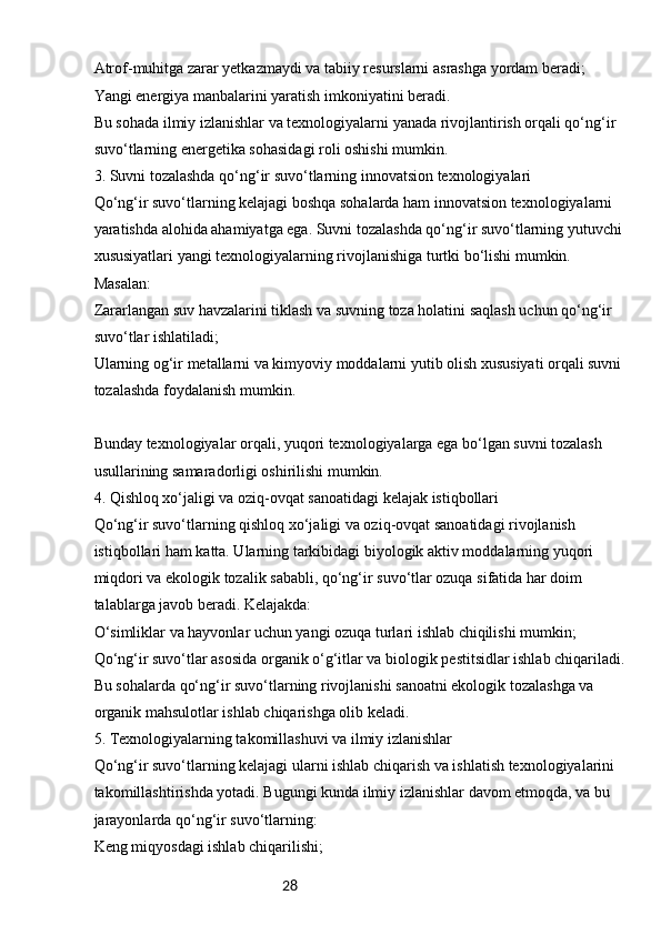 28Atrof-muhitga zarar yetkazmaydi va tabiiy resurslarni asrashga yordam beradi;
Yangi energiya manbalarini yaratish imkoniyatini beradi.
Bu sohada ilmiy izlanishlar va texnologiyalarni yanada rivojlantirish orqali qo‘ng‘ir 
suvo‘tlarning energetika sohasidagi roli oshishi mumkin.
3. Suvni tozalashda qo‘ng‘ir suvo‘tlarning innovatsion texnologiyalari
Qo‘ng‘ir suvo‘tlarning kelajagi boshqa sohalarda ham innovatsion texnologiyalarni 
yaratishda alohida ahamiyatga ega. Suvni tozalashda qo‘ng‘ir suvo‘tlarning yutuvchi 
xususiyatlari yangi texnologiyalarning rivojlanishiga turtki bo‘lishi mumkin. 
Masalan:
Zararlangan suv havzalarini tiklash va suvning toza holatini saqlash uchun qo‘ng‘ir 
suvo‘tlar ishlatiladi;
Ularning og‘ir metallarni va kimyoviy moddalarni yutib olish xususiyati orqali suvni 
tozalashda foydalanish mumkin.
Bunday texnologiyalar orqali, yuqori texnologiyalarga ega bo‘lgan suvni tozalash 
usullarining samaradorligi oshirilishi mumkin.
4. Qishloq xo‘jaligi va oziq-ovqat sanoatidagi kelajak istiqbollari
Qo‘ng‘ir suvo‘tlarning qishloq xo‘jaligi va oziq-ovqat sanoatidagi rivojlanish 
istiqbollari ham katta. Ularning tarkibidagi biyologik aktiv moddalarning yuqori 
miqdori va ekologik tozalik sababli, qo‘ng‘ir suvo‘tlar ozuqa sifatida har doim 
talablarga javob beradi. Kelajakda:
O‘simliklar va hayvonlar uchun yangi ozuqa turlari ishlab chiqilishi mumkin;
Qo‘ng‘ir suvo‘tlar asosida organik o‘g‘itlar va biologik pestitsidlar ishlab chiqariladi.
Bu sohalarda qo‘ng‘ir suvo‘tlarning rivojlanishi sanoatni ekologik tozalashga va 
organik mahsulotlar ishlab chiqarishga olib keladi.
5. Texnologiyalarning takomillashuvi va ilmiy izlanishlar
Qo‘ng‘ir suvo‘tlarning kelajagi ularni ishlab chiqarish va ishlatish texnologiyalarini 
takomillashtirishda yotadi. Bugungi kunda ilmiy izlanishlar davom etmoqda, va bu 
jarayonlarda qo‘ng‘ir suvo‘tlarning:
Keng miqyosdagi ishlab chiqarilishi; 