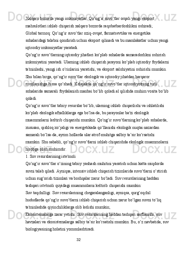 32Xalqaro bozorda yangi imkoniyatlar: Qo‘ng‘ir suvo‘tlar orqali yangi eksport 
mahsulotlari ishlab chiqarish xalqaro bozorda raqobatbardoshlikni oshiradi;
Global tarmoq: Qo‘ng‘ir suvo‘tlar oziq-ovqat, farmatsevtika va energetika 
sohalaridagi talabni qondirish uchun eksport qilinadi va bu mamlakatlar uchun yangi 
iqtisodiy imkoniyatlar yaratadi.
Qo‘ng‘ir suvo‘tlarning iqtisodiy jihatlari ko‘plab sohalarda samaradorlikni oshirish 
imkoniyatini yaratadi. Ularning ishlab chiqarish jarayoni ko‘plab iqtisodiy foydalarni 
ta'minlashi, yangi ish o‘rinlarini yaratishi, va eksport salohiyatini oshirishi mumkin. 
Shu bilan birga, qo‘ng‘ir suvo‘tlar ekologik va iqtisodiy jihatdan barqaror 
rivojlanishga hissa qo‘shadi. Kelajakda qo‘ng‘ir suvo‘tlar iqtisodiyotning turli 
sohalarida samarali foydalanish manbai bo‘lib qoladi.al qilishda muhim vosita bo‘lib 
qoladi.
Qo‘ng‘ir suvo‘tlar tabiiy resurslar bo‘lib, ularning ishlab chiqarilishi va ishlatilishi 
ko‘plab ekologik afzalliklarga ega bo‘lsa-da, bu jarayonlar ba'zi ekologik 
muammolarni keltirib chiqarishi mumkin. Qo‘ng‘ir suvo‘tlarning ko‘plab sohalarda, 
xususan, qishloq xo‘jaligi va energetikada qo‘llanishi ekologik nuqtai nazardan 
samarali bo‘lsa-da, ayrim hollarda ular atrof-muhitga salbiy ta’sir ko‘rsatishi 
mumkin. Shu sababli, qo‘ng‘ir suvo‘tlarni ishlab chiqarishda ekologik muammolarni 
hisobga olish muhimdir.
1. Suv resurslarining iste'moli
Qo‘ng‘ir suvo‘tlar o‘zining tabiiy yashash muhitini yaratish uchun katta miqdorda 
suvni talab qiladi. Ayniqsa, intensiv ishlab chiqarish tizimlarida suvo‘tlarni o‘stirish 
uchun sug‘orish tizimlari va boshqalar zarur bo‘ladi. Suv resurslarining haddan 
tashqari iste'moli quyidagi muammolarni keltirib chiqarishi mumkin:
Suv taqchilligi: Suv resurslarining chegaralanganligi, ayniqsa, qurg‘oqchil 
hududlarda qo‘ng‘ir suvo‘tlarni ishlab chiqarish uchun zarur bo‘lgan suvni to‘liq 
ta'minlashda qiyinchiliklarga olib kelishi mumkin;
Ekosistemalarga zarar yetishi: Suv resurslarining haddan tashqari sarflanishi, suv 
havzalari va ekosistemalarga salbiy ta’sir ko‘rsatishi mumkin. Bu, o‘z navbatida, suv 
biologiyasining holatini yomonlashtiradi. 