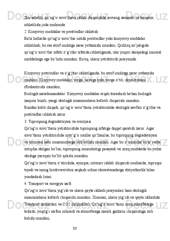 33Shu sababli, qo‘ng‘ir suvo‘tlarni ishlab chiqarishda suvning samarali va barqaror 
ishlatilishi juda muhimdir.
2. Kimyoviy moddalar va pestitsidlar ishlatish
Ba'zi hollarda qo‘ng‘ir suvo‘tlar ustida pestitsidlar yoki kimyoviy moddalar 
ishlatiladi, bu esa atrof-muhitga zarar yetkazishi mumkin. Qishloq xo‘jaligida 
qo‘ng‘ir suvo‘tlar sifatli o‘g‘itlar sifatida ishlatilganda, ular yuqori darajadagi mineral
moddalarga ega bo‘lishi mumkin. Biroq, ularni yetishtirish jarayonida:
Kimyoviy pestitsidlar va o‘g‘itlar ishlatilganda, bu atrof-muhitga zarar yetkazishi 
mumkin. Kimyoviy moddalar, yerga, havoga yoki suvga o‘tib, ekosistemani 
ifloslantirishi mumkin;
Biologik zararkunandalar: Kimyoviy moddalar orqali kurashish ba'zan biologik 
zanjirni buzib, yangi ekologik muammolarni keltirib chiqarishi mumkin.
Bundan kelib chiqadi, qo‘ng‘ir suvo‘tlarni yetishtirishda ekologik xavfsiz o‘g‘itlar va 
pestitsidlar ishlatish zarur.
3. Tuproqning degradatsiyasi va eroziyasi
Qo‘ng‘ir suvo‘tlarni yetishtirishda tuproqning sifatiga diqqat qaratish zarur. Agar 
suvo‘tlarni yetishtirishda noto‘g‘ri usullar qo‘llanilsa, bu tuproqning degradatsiyasi 
va eroziyasi kabi muammolarga olib kelishi mumkin. Agar bu o‘simonlar biror yerda 
ortiqcha ekilgan bo‘lsa, tuproqning unumdorligi pasayadi va uzoq muddatda bu yerlar
ekishga yaroqsiz bo‘lib qolishi mumkin.
Qo‘ng‘ir suvo‘tlarni o‘stirishda, ayniqsa, intensiv ishlab chiqarish usullarida, tuproqni
tejash va uning biodiversitetini saqlash uchun ekosistemalarga ehtiyotkorlik bilan 
yondashish lozm.
4. Transport va energiya sarfi
Qo‘ng‘ir suvo‘tlarni yig‘ish va ularni qayta ishlash jarayonlari ham ekologik 
muammolarni keltirib chiqarishi mumkin. Xususan, ularni yig‘ish va qayta ishlashda:
Transport xarajatlari va CO2 chiqindilari: Qo‘ng‘ir suvo‘tlarni uzoq masofalarga 
tashish, yoqilg‘i sarfini oshiradi va atmosferaga zararli gazlarni chiqarishiga olib 
kelishi mumkin; 