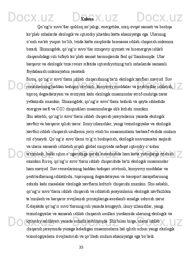 35                                                   Xulosa
Qo‘ng‘ir suvo‘tlar qishloq xo‘jaligi, energetika, oziq-ovqat sanoati va boshqa 
ko‘plab sohalarda ekologik va iqtisodiy jihatdan katta ahamiyatga ega. Ularning 
o‘sish sur'ati yuqori bo‘lib, tezda katta miqdorda biomassa ishlab chiqarish imkonini 
beradi. Shuningdek, qo‘ng‘ir suvo‘tlar ozuqaviy qiymati va bioenergiya ishlab 
chiqarishdagi roli tufayli ko‘plab sanoat tarmoqlarida faol qo‘llanilmoqda. Ular 
barqaror va ekologik toza resurs sifatida iqtisodiyotning turli sohalarida samarali 
foydalanish imkoniyatini yaratadi.
Biroq, qo‘ng‘ir suvo‘tlarni ishlab chiqarishning ba'zi ekologik xavflari mavjud. Suv 
resurslarining haddan tashqari iste'moli, kimyoviy moddalar va pestitsidlar ishlatish, 
tuproq degradatsiyasi va eroziyasi kabi ekologik muammolar atrof-muhitga zarar 
yetkazishi mumkin. Shuningdek, qo‘ng‘ir suvo‘tlarni tashish va qayta ishlashda 
energiya sarfi va CO2 chiqindilari muammolarga olib kelishi mumkin.
Shu sababli, qo‘ng‘ir suvo‘tlarni ishlab chiqarish jarayonlarini yanada ekologik 
xavfsiz va barqaror qilish zarur. Ilmiy izlanishlar, yangi texnologiyalar va ekologik 
xavfsiz ishlab chiqarish usullarini joriy etish bu muammolarni bartaraf etishda muhim
rol o'ynaydi. Qo‘ng‘ir suvo‘tlarni to‘g‘ri boshqarish, ekologik muvozanatni saqlash 
va ularni samarali ishlatish orqali global miqyosda nafaqat iqtisodiy o‘sishni 
ta'minlash, balki iqlim o‘zgarishiga qarshi kurashishda ham katta yutuqlarga erishish 
mumkin.Biroq, qo‘ng‘ir suvo‘tlarni ishlab chiqarishda ba'zi ekologik muammolar 
ham mavjud. Suv resurslarining haddan tashqari iste'moli, kimyoviy moddalar va 
pestitsidlarning ishlatilishi, tuproqning degradatsiyasi va transport xarajatlarining 
oshishi kabi masalalar ekologik xavflarni keltirib chiqarishi mumkin. Shu sababli, 
qo‘ng‘ir suvo‘tlarni ishlab chiqarish va ishlatish jarayonlarini ekologik xavfsizlikni 
ta’minlash va barqaror rivojlanish prinsiplariga asoslanib amalga oshirish zarur.
Kelajakda qo‘ng‘ir suvo‘tlarning roli yanada kengayib, ilmiy izlanishlar, yangi 
texnologiyalar va samarali ishlab chiqarish usullari yordamida ularning ekologik va 
iqtisodiy salohiyati yanada oshishi kutilmoqda. Shu bilan birga, ularni ishlab 
chiqarish jarayonida yuzaga keladigan muammolarni hal qilish uchun yangi ekologik 
texnologiyalarni rivojlantirish va qo‘llash muhim ahamiyatga ega bo‘ladi 
