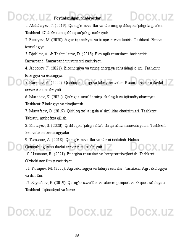 36Foydalanilgan adabiyotlar
1.  Abdullayev, T. (2019). Qo‘ng‘ir suvo‘tlar va ularning qishloq xo‘jaligidagi o‘rni. 
Tashkent: O‘zbekiston qishloq xo‘jaligi nashriyoti.
2.  Babayev, M. (2020). Agrar iqtisodiyot va barqaror rivojlanish. Toshkent: Fan va 
texnologiya.
3.  Djalilov, A. & Toshpulatov, D. (2018). Ekologik resurslarni boshqarish. 
Samarqand: Samarqand universiteti nashriyoti.
4.  Jabborov, F. (2021). Bioenergiya va uning energiya sohasidagi o‘rni. Tashkent: 
Energiya va ekologiya.
5.  Karimov, A. (2022). Qishloq xo‘jaligi va tabiiy resurslar. Buxoro: Buxoro davlat 
universiteti nashriyoti.
6.  Murodov, K. (2021). Qo‘ng‘ir suvo‘tlarning ekologik va iqtisodiy ahamiyati. 
Tashkent: Ekologiya va rivojlanish.
7.  Mustafaev, O. (2019). Qishloq xo‘jaligida o‘simliklar ekotizimlari. Tashkent: 
Tabiatni muhofaza qilish.
8.  Shodiyev, S. (2020). Qishloq xo‘jaligi ishlab chiqarishda innovatsiyalar. Toshkent:
Innovatsion texnologiyalar.
9.  Tursunov, A. (2018). Qo‘ng‘ir suvo‘tlar va ularni ishlatish. Nukus: 
Qoraqalpog‘iston davlat universiteti nashriyoti.
10.  Usmanov, R. (2021). Energiya resurslari va barqaror rivojlanish. Tashkent: 
O‘zbekiston ilmiy nashriyoti.
11.  Yusupov, M. (2020). Agroekologiya va tabiiy resurslar. Tashkent: Agroekologiya
va ilm-fan.
12.  Zaynabov, E. (2019). Qo‘ng‘ir suvo‘tlar va ularning import va eksport salohiyati. 
Tashkent: Iqtisodiyot va bozor. 
