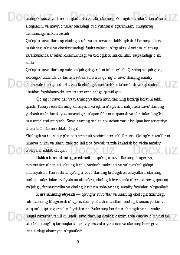 5biologik xususiyatlarni aniqlash. Bu vazifa, ularning ekologik tizimlar bilan o‘zaro 
aloqalarini va mavjud turlar orasidagi evolyutsion o‘zgarishlarni chuqurroq 
tushunishga imkon beradi.
Qo‘ng‘ir suvo‘tlarning ekologik roli va ahamiyatini tahlil qilish: Ularning tabiiy 
muhitdagi o‘rni va ekosistemadagi funksiyalarini o‘rganish. Ayniqsa, ularning 
zararkunandalar bilan kurashishdagi va biologik xilma-xillikni saqlashdagi o‘rni 
katta.
Qo‘ng‘ir suvo‘tlarning xalq xo‘jaligidagi rolini tahlil qilish: Qishloq xo‘jaligida, 
ekologik turizmda va farmatsevtika sohasida qo‘ng‘ir suvo‘tlarning amaliy 
ahamiyatini o‘rganish. Bu vazifa ekologik xavfsizlikni ta'minlash va iqtisodiy 
jihatdan foydalanuvchi resurslarni aniqlashga qaratilgan.
Qo‘ng‘ir suvo‘tlar va ularning yashash muhitlarining hozirgi holatini tahlil 
qilish: Tabiiy resurslarning kamayishi va iqlim o‘zgarishi natijasida suvo‘tlarning 
yashash muhitlarida yuz berayotgan o‘zgarishlarni o‘rganish va ular bilan bog‘liq 
muammolarni aniqlash. Suvo‘tlarning saqlanishi uchun zarur bo‘lgan konservatsiya 
chora-tadbirlarini ishlab chiqish.
Ekologik va iqtisodiy jihatdan samarali yechimlarni taklif qilish: Qo‘ng‘ir suvo‘tlarni
himoya qilish va ularni xalq xo‘jaligida foydali tarzda ishlatish bo‘yicha amaliy 
tavsiyalar ishlab chiqish.
Ushbu kurs ishining predmeti —  qo‘ng‘ir suvo‘tlarning filogenezi, 
evolyutsion aloqalari, ekologik roli, yashash muhitlari va xalq xo‘jaligidagi 
ahamiyatidir. Kurs ishida qo‘ng‘ir suvo‘tlarning biologik xususiyatlari, ularning 
boshqa turlar bilan evolyutsion aloqalari, ekologik tizimlarda o‘rni, ularning qishloq 
xo‘jaligi, farmatsevtika va ekologik turizm sohalaridagi amaliy foydalari o‘rganiladi.
Kurs ishining obyekti —  qo‘ng‘ir suvo‘tlar va ularning ekologik tizimdagi 
roli, ularning filogenetik o‘zgarishlari, yashash muhitlari, biologik xususiyatlari va 
xalq xo‘jaligidagi amaliy foydalaridir. Bularning barchasi ekologik va iqtisodiy 
nuqtai nazardan tahlil qilinadi, suvo‘tlarning ekologik tizimlarda qanday o‘rin tutishi,
ular bilan bog‘liq tarmoqlarda qanday resurslar yaratishi va ularning hozirgi va 
kelajakdagi ahamiyati o‘rganiladi. 