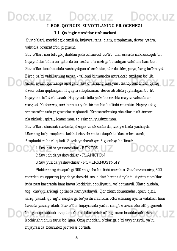 6                      I  BOB. QO‘NGIR  SUVO‘TLANING FILOGENEZI
1.1.  Qo ‘ngir suvo‘tlar tushunchasi
  Suv o‘tlari, morfologik tuzilish, hujayra, tana, qism, sitoplazma, devor, yadro, 
vakuola, xromatofor, pigment.
Suv o‘tlari morfologik jihatdan juda xilma-xil bo‘lib, ular orasida mikroskopik bir
hujayralilar bilan bir qatorda bir necha o‘n metrga boradigan vakillari ham bor.
Suv o‘tlar tana holatida yashaydigan o‘simliklar, ularda ildiz, poya, barg bo‘lmaydi.
Biroq ba’zi vakillarning tanasi - tallomi birmuncha murakkab tuzilgan bo‘lib,
tanasi ayrim qismlarga ajralgan. Suv o‘tlarning hujayrasi tashqi tomondan qattiq
devor bilan qoplangan. Hujayra sitoplazmasi devor atrofida joylashgan bo‘lib
hujayrani to‘ldirib turadi. Hujayrada bitta yoki bir nechta mayda vakuolalar
mavjud. Yadroning soni ham bir yoki bir nechta bo‘lishi mumkin. Hujayradagi
xromatoforlarda pigmentlar saqlanadi. Xromatoforning shakllari turli-tuman:
plastinkali, spiral, lentasimon, to‘rsimon, yulduzsimon.
Suv o‘tlari chuchuk suvlarda, dengiz va okeanlarda, zax yerlarda yashaydi.
Ularning ko‘p miqdorni tashkil etuvchi mikroskopik to‘dasi erkin suzib,
fitoplankton hosil qiladi. Suvda yashaydigan 3 guruhga bo‘linadi.
  1.Suv ostida yashovchilar - BENTOS
  2.Suv ichida yashovchilar - PLANKTON
  3.Suv yuzida yashovchilar - POVERXNOSTNЫY
  Plaktonning chuqurligi 300 m gacha bo‘lishi mumkin. Suv havzasining 300
metrdan chuqqurroq joyida yashovchi suv o‘tlari bentos deyiladi. Ayrim suvo‘tlari
juda past haroratda ham hayot kechirish qobiliyatini yo‘qotmaydi. Xatto qutbda,
tog‘ cho‘qqilaridagi qorlarda ham yashaydi. Qor xlomidomonadasi qorni qizil,
sariq, yashil, qo‘ng‘ir ranglarga bo‘yashi mumkin. Xlorellaning ayrim vakillari ham
havoda yashay oladi. Suv o‘tlar hujayrasida yashil rang beruvchi xlorofil pigmenti
bo‘lganligi sababli ovqatlanish jihatidan avtotrof organizm hisoblanadi. Hayot
kechirish uchun zarur bo‘lgan. Oziq moddani o‘zlariga o‘zi tayyorlaydi, ya’ni
hujayrasida fotosintez protsessi bo‘ladi. 