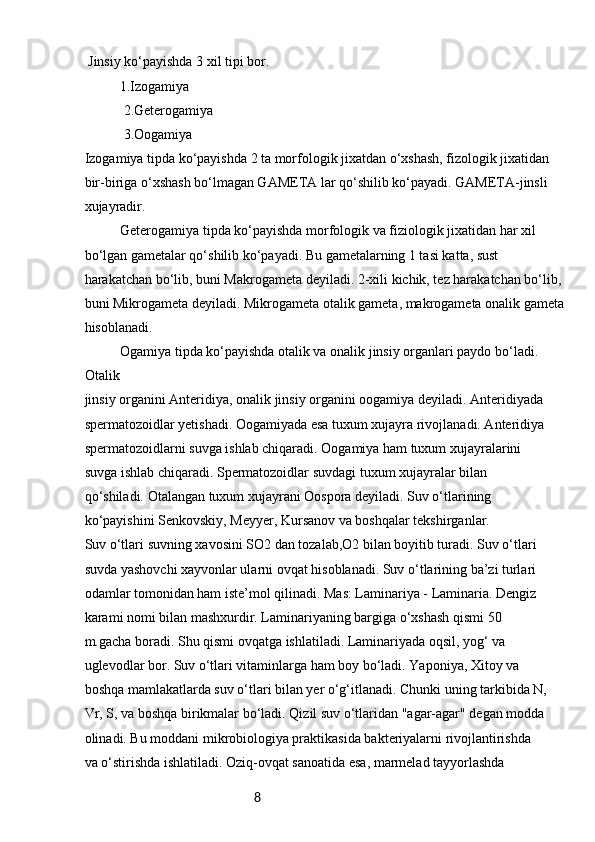 8 Jinsiy ko‘payishda 3 xil tipi bor.
  1.Izogamiya
 2.Geterogamiya
 3.Oogamiya
Izogamiya tipda ko‘payishda 2 ta morfologik jixatdan o‘xshash, fizologik jixatidan
bir-biriga o‘xshash bo‘lmagan GAMETA lar qo‘shilib ko‘payadi. GAMETA-jinsli
xujayradir.
Geterogamiya tipda ko‘payishda morfologik va fiziologik jixatidan har xil 
bo‘lgan gametalar qo‘shilib ko‘payadi. Bu gametalarning 1 tasi katta, sust 
harakatchan bo‘lib, buni Makrogameta deyiladi. 2-xili kichik, tez harakatchan bo‘lib, 
buni Mikrogameta deyiladi. Mikrogameta otalik gameta, makrogameta onalik gameta
hisoblanadi. 
Ogamiya tipda ko‘payishda otalik va onalik jinsiy organlari paydo bo‘ladi. 
Otalik
jinsiy organini Anteridiya, onalik jinsiy organini oogamiya deyiladi. Anteridiyada
spermatozoidlar yetishadi. Oogamiyada esa tuxum xujayra rivojlanadi. Anteridiya
spermatozoidlarni suvga ishlab chiqaradi. Oogamiya ham tuxum xujayralarini
suvga ishlab chiqaradi. Spermatozoidlar suvdagi tuxum xujayralar bilan
qo‘shiladi. Otalangan tuxum xujayrani Oospora deyiladi. Suv o‘tlarining
ko‘payishini Senkovskiy, Meyyer, Kursanov va boshqalar tekshirganlar.
Suv o‘tlari suvning xavosini SO2 dan tozalab,O2 bilan boyitib turadi. Suv o‘tlari
suvda yashovchi xayvonlar ularni ovqat hisoblanadi. Suv o‘tlarining ba’zi turlari
odamlar tomonidan ham iste’mol qilinadi. Mas: Laminariya - Laminaria. Dengiz
karami nomi bilan mashxurdir. Laminariyaning bargiga o‘xshash qismi 50
m.gacha boradi. Shu qismi ovqatga ishlatiladi. Laminariyada oqsil, yog‘ va
uglevodlar bor. Suv o‘tlari vitaminlarga ham boy bo‘ladi. Yaponiya, Xitoy va
boshqa mamlakatlarda suv o‘tlari bilan yer o‘g‘itlanadi. Chunki uning tarkibida N,
Vr, S, va boshqa birikmalar bo‘ladi. Qizil suv o‘tlaridan "agar-agar" degan modda
olinadi. Bu moddani mikrobiologiya praktikasida bakteriyalarni rivojlantirishda
va o‘stirishda ishlatiladi. Oziq-ovqat sanoatida esa, marmelad tayyorlashda 