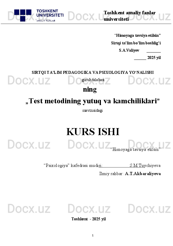 “ Himoyaga tavsiya etilsin”
 Sirtqi ta’lim bo’lim boshlig’i  
S.A.Valiyev       _______
______ 2025 yil
SIRTQI TA’LIM PEDAGOGIKA VA PSIXOLOGIYA YO‘NALISHI
 guruh talabasi
        ning
„ Test metodining yutuq va kamchiliklari ”
mavzusidagi 
KURS ISHI
“Himoyaga tavsiya etilsin”                            
“Psixologiya” kafedrasi mudiri:                       S.M.Tuychiyeva
Ilmiy rahbar:  A.T.Akbaraliyeva
                                                     
                                              Toshkent  - 2025 yil
1 Toshkent amaliy fanlar 
universiteti 