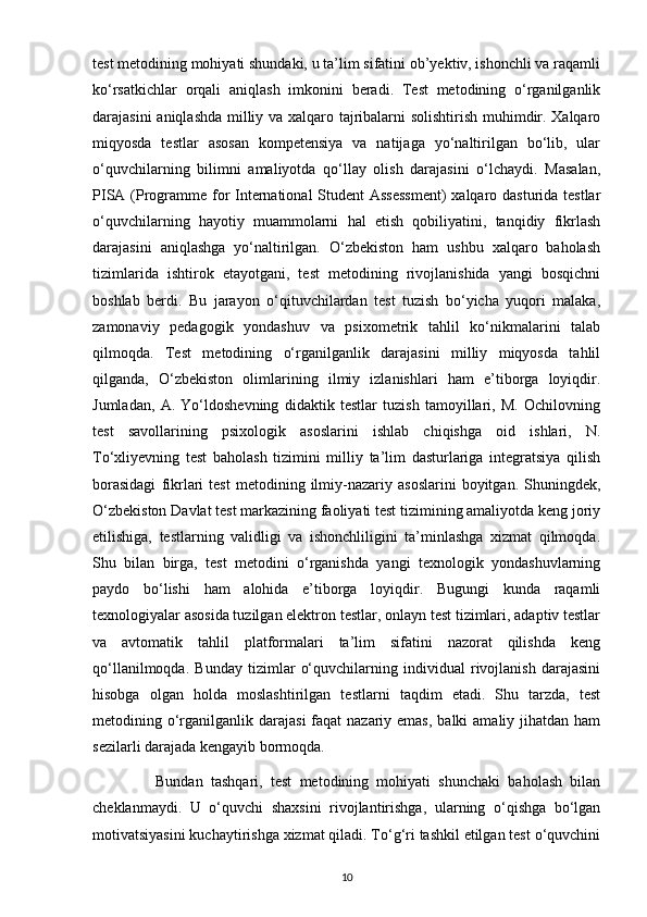 test metodining mohiyati shundaki, u ta’lim sifatini ob’yektiv, ishonchli va raqamli
ko‘rsatkichlar   orqali   aniqlash   imkonini   beradi.   Test   metodining   o‘rganilganlik
darajasini aniqlashda milliy va xalqaro tajribalarni solishtirish muhimdir. Xalqaro
miqyosda   testlar   asosan   kompetensiya   va   natijaga   yo‘naltirilgan   bo‘lib,   ular
o‘quvchilarning   bilimni   amaliyotda   qo‘llay   olish   darajasini   o‘lchaydi.   Masalan,
PISA (Programme for  International  Student  Assessment)  xalqaro dasturida testlar
o‘quvchilarning   hayotiy   muammolarni   hal   etish   qobiliyatini,   tanqidiy   fikrlash
darajasini   aniqlashga   yo‘naltirilgan.   O‘zbekiston   ham   ushbu   xalqaro   baholash
tizimlarida   ishtirok   etayotgani,   test   metodining   rivojlanishida   yangi   bosqichni
boshlab   berdi.   Bu   jarayon   o‘qituvchilardan   test   tuzish   bo‘yicha   yuqori   malaka,
zamonaviy   pedagogik   yondashuv   va   psixometrik   tahlil   ko‘nikmalarini   talab
qilmoqda.   Test   metodining   o‘rganilganlik   darajasini   milliy   miqyosda   tahlil
qilganda,   O‘zbekiston   olimlarining   ilmiy   izlanishlari   ham   e’tiborga   loyiqdir.
Jumladan,   A.   Yo‘ldoshevning   didaktik   testlar   tuzish   tamoyillari,   M.   Ochilovning
test   savollarining   psixologik   asoslarini   ishlab   chiqishga   oid   ishlari,   N.
To‘xliyevning   test   baholash   tizimini   milliy   ta’lim   dasturlariga   integratsiya   qilish
borasidagi   fikrlari   test   metodining  ilmiy-nazariy   asoslarini   boyitgan.  Shuningdek,
O‘zbekiston Davlat test markazining faoliyati test tizimining amaliyotda keng joriy
etilishiga,   testlarning   validligi   va   ishonchliligini   ta’minlashga   xizmat   qilmoqda.
Shu   bilan   birga,   test   metodini   o‘rganishda   yangi   texnologik   yondashuvlarning
paydo   bo‘lishi   ham   alohida   e’tiborga   loyiqdir.   Bugungi   kunda   raqamli
texnologiyalar asosida tuzilgan elektron testlar, onlayn test tizimlari, adaptiv testlar
va   avtomatik   tahlil   platformalari   ta’lim   sifatini   nazorat   qilishda   keng
qo‘llanilmoqda.   Bunday   tizimlar   o‘quvchilarning   individual   rivojlanish   darajasini
hisobga   olgan   holda   moslashtirilgan   testlarni   taqdim   etadi.   Shu   tarzda,   test
metodining o‘rganilganlik darajasi  faqat  nazariy emas,  balki  amaliy jihatdan ham
sezilarli darajada kengayib bormoqda.
                Bundan   tashqari,   test   metodining   mohiyati   shunchaki   baholash   bilan
cheklanmaydi.   U   o‘quvchi   shaxsini   rivojlantirishga,   ularning   o‘qishga   bo‘lgan
motivatsiyasini kuchaytirishga xizmat qiladi. To‘g‘ri tashkil etilgan test o‘quvchini
10 