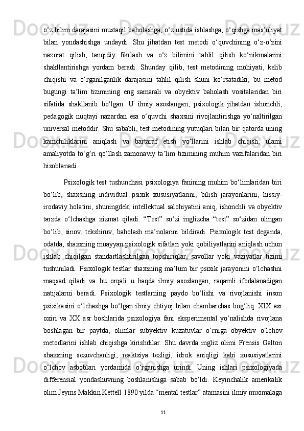 o‘z bilim darajasini mustaqil baholashga, o‘z ustida ishlashga, o‘qishga mas’uliyat
bilan   yondashishga   undaydi.   Shu   jihatdan   test   metodi   o‘quvchining   o‘z-o‘zini
nazorat   qilish,   tanqidiy   fikrlash   va   o‘z   bilimini   tahlil   qilish   ko‘nikmalarini
shakllantirishga   yordam   beradi.   Shunday   qilib,   test   metodining   mohiyati,   kelib
chiqishi   va   o‘rganilganlik   darajasini   tahlil   qilish   shuni   ko‘rsatadiki,   bu   metod
bugungi   ta’lim   tizimining   eng   samarali   va   obyektiv   baholash   vositalaridan   biri
sifatida   shakllanib   bo‘lgan.   U   ilmiy   asoslangan,   psixologik   jihatdan   ishonchli,
pedagogik   nuqtayi   nazardan   esa   o‘quvchi   shaxsini   rivojlantirishga   yo‘naltirilgan
universal  metoddir. Shu sababli, test metodining yutuqlari bilan bir qatorda uning
kamchiliklarini   aniqlash   va   bartaraf   etish   yo‘llarini   ishlab   chiqish,   ularni
amaliyotda  to‘g‘ri   qo‘llash   zamonaviy  ta’lim  tizimining  muhim   vazifalaridan   biri
hisoblanadi.
                Psixologik test  tushunchasi  psixologiya  fanining muhim  bo‘limlaridan  biri
bo‘lib,   shaxsning   individual   psixik   xususiyatlarini,   bilish   jarayonlarini,   hissiy-
irodaviy holatini, shuningdek, intellektual salohiyatini aniq, ishonchli va obyektiv
tarzda   o‘lchashga   xizmat   qiladi.   “Test”   so‘zi   inglizcha   “test”   so‘zidan   olingan
bo‘lib,   sinov,   tekshiruv,   baholash   ma’nolarini   bildiradi.   Psixologik   test   deganda,
odatda, shaxsning muayyan psixologik sifatlari yoki qobiliyatlarini aniqlash uchun
ishlab   chiqilgan   standartlashtirilgan   topshiriqlar,   savollar   yoki   vaziyatlar   tizimi
tushuniladi.   Psixologik   testlar   shaxsning   ma’lum   bir   psixik   jarayonini   o‘lchashni
maqsad   qiladi   va   bu   orqali   u   haqda   ilmiy   asoslangan,   raqamli   ifodalanadigan
natijalarni   beradi.   Psixologik   testlarning   paydo   bo‘lishi   va   rivojlanishi   inson
psixikasini   o‘lchashga   bo‘lgan   ilmiy   ehtiyoj   bilan   chambarchas   bog‘liq.   XIX   asr
oxiri   va   XX   asr   boshlarida   psixologiya   fani   eksperimental   yo‘nalishda   rivojlana
boshlagan   bir   paytda,   olimlar   subyektiv   kuzatuvlar   o‘rniga   obyektiv   o‘lchov
metodlarini   ishlab   chiqishga   kirishdilar.   Shu   davrda   ingliz   olimi   Frensis   Galton
shaxsning   sezuvchanligi,   reaktsiya   tezligi,   idrok   aniqligi   kabi   xususiyatlarini
o‘lchov   asboblari   yordamida   o‘rganishga   urindi.   Uning   ishlari   psixologiyada
differensial   yondashuvning   boshlanishiga   sabab   bo‘ldi.   Keyinchalik   amerikalik
olim Jeyms Makkin Kettell 1890 yilda “mental testlar” atamasini ilmiy muomalaga
11 
