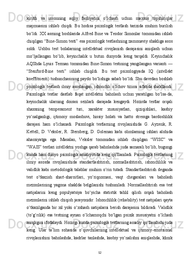 kiritdi   va   insonning   aqliy   faoliyatini   o‘lchash   uchun   maxsus   topshiriqlar
majmuasini   ishlab   chiqdi.   Bu   hodisa   psixologik   testlash   tarixida   muhim   burilish
bo‘ldi.  XX asrning  boshlarida  Alfred  Bine  va Teodor  Simonlar   tomonidan ishlab
chiqilgan “Bine-Simon testi” esa psixologik testlashning zamonaviy shakliga asos
soldi.   Ushbu   test   bolalarning   intellektual   rivojlanish   darajasini   aniqlash   uchun
mo‘ljallangan   bo‘lib,   keyinchalik   u   butun   dunyoda   keng   tarqaldi.   Keyinchalik
AQShda   Lyuis   Terman   tomonidan   Bine-Simon   testining   yangilangan   varianti   —
“Stenford-Bine   testi”   ishlab   chiqildi.   Bu   test   psixologiyada   IQ   (intellekt
koeffitsienti) tushunchasining paydo bo‘lishiga sabab bo‘ldi. Shu davrdan boshlab
psixologik   testlash   ilmiy   asoslangan,   ishonchli   o‘lchov   tizimi   sifatida   shakllandi.
Psixologik   testlar   dastlab   faqat   intellektni   baholash   uchun   yaratilgan   bo‘lsa-da,
keyinchalik   ularning   doirasi   sezilarli   darajada   kengaydi.   Hozirda   testlar   orqali
shaxsning   temperament   turi,   xarakter   xususiyatlari,   qiziqishlari,   kasbiy
yo‘nalganligi,   ijtimoiy   moslashuvi,   hissiy   holati   va   hatto   stressga   bardoshlilik
darajasi   ham   o‘lchanadi.   Psixologik   testlarning   rivojlanishida   G.   Ayzenk,   R.
Kettell,   D.   Veksler,   R.   Sternberg,   D.   Goleman   kabi   olimlarning   ishlari   alohida
ahamiyatga   ega.   Masalan,   Veksler   tomonidan   ishlab   chiqilgan   “WISC”   va
“WAIS” testlari intellektni yoshga qarab baholashda juda samarali bo‘lib, bugungi
kunda ham dunyo psixologik amaliyotida keng qo‘llaniladi. Psixologik testlarning
ilmiy   asosda   rivojlanishida   standartlashtirish,   normallashtirish,   ishonchlilik   va
validlik   kabi   metodologik   talablar   muhim   o‘rin   tutadi.   Standartlashtirish   deganda
test   o‘tkazish   shart-sharoitlari,   yo‘riqnomasi,   vaqt   chegaralari   va   baholash
mezonlarining   yagona   shaklda   belgilanishi   tushuniladi.   Normallashtirish   esa   test
natijalarini   keng   populyatsiya   bo‘yicha   statistik   tahlil   qilish   orqali   baholash
mezonlarini ishlab chiqish jarayonidir. Ishonchlilik (reliability) test natijalari qayta
o‘tkazilganda  bir  xil  yoki  o‘xshash  natijalarni  berish  darajasini  bildiradi. Validlik
(to‘g‘rilik)   esa   testning   aynan   o‘lchamoqchi   bo‘lgan   psixik   xususiyatni   o‘lchash
aniqligini ifodalaydi. Hozirgi kunda psixologik testlarning amaliy qo‘llanilishi juda
keng.   Ular   ta’lim   sohasida   o‘quvchilarning   intellektual   va   ijtimoiy-emotsional
rivojlanishini  baholashda,  kadrlar  tanlashda,   kasbiy  yo‘nalishni  aniqlashda,   klinik
12 