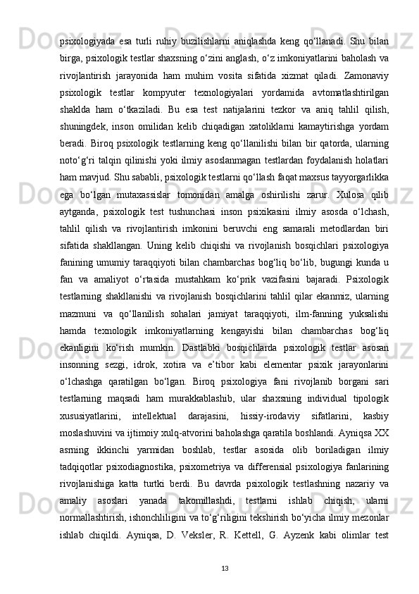 psixologiyada   esa   turli   ruhiy   buzilishlarni   aniqlashda   keng   qo‘llanadi.   Shu   bilan
birga, psixologik testlar shaxsning o‘zini anglash, o‘z imkoniyatlarini baholash va
rivojlantirish   jarayonida   ham   muhim   vosita   sifatida   xizmat   qiladi.   Zamonaviy
psixologik   testlar   kompyuter   texnologiyalari   yordamida   avtomatlashtirilgan
shaklda   ham   o‘tkaziladi.   Bu   esa   test   natijalarini   tezkor   va   aniq   tahlil   qilish,
shuningdek,   inson   omilidan   kelib   chiqadigan   xatoliklarni   kamaytirishga   yordam
beradi.   Biroq   psixologik   testlarning   keng   qo‘llanilishi   bilan   bir   qatorda,   ularning
noto‘g‘ri   talqin  qilinishi   yoki   ilmiy  asoslanmagan   testlardan   foydalanish   holatlari
ham mavjud. Shu sababli, psixologik testlarni qo‘llash faqat maxsus tayyorgarlikka
ega   bo‘lgan   mutaxassislar   tomonidan   amalga   oshirilishi   zarur.   Xulosa   qilib
aytganda,   psixologik   test   tushunchasi   inson   psixikasini   ilmiy   asosda   o‘lchash,
tahlil   qilish   va   rivojlantirish   imkonini   beruvchi   eng   samarali   metodlardan   biri
sifatida   shakllangan.   Uning   kelib   chiqishi   va   rivojlanish   bosqichlari   psixologiya
fanining   umumiy   taraqqiyoti   bilan   chambarchas   bog‘liq   bo‘lib,   bugungi   kunda   u
fan   va   amaliyot   o‘rtasida   mustahkam   ko‘prik   vazifasini   bajaradi.   Psixologik
testlarning   shakllanishi   va   rivojlanish   bosqichlarini   tahlil   qilar   ekanmiz,   ularning
mazmuni   va   qo‘llanilish   sohalari   jamiyat   taraqqiyoti,   ilm-fanning   yuksalishi
hamda   texnologik   imkoniyatlarning   kengayishi   bilan   chambarchas   bog‘liq
ekanligini   ko‘rish   mumkin.   Dastlabki   bosqichlarda   psixologik   testlar   asosan
insonning   sezgi,   idrok,   xotira   va   e’tibor   kabi   elementar   psixik   jarayonlarini
o‘lchashga   qaratilgan   bo‘lgan.   Biroq   psixologiya   fani   rivojlanib   borgani   sari
testlarning   maqsadi   ham   murakkablashib,   ular   shaxsning   individual   tipologik
xususiyatlarini,   intellektual   darajasini,   hissiy-irodaviy   sifatlarini,   kasbiy
moslashuvini va ijtimoiy xulq-atvorini baholashga qaratila boshlandi. Ayniqsa XX
asrning   ikkinchi   yarmidan   boshlab,   testlar   asosida   olib   boriladigan   ilmiy
tadqiqotlar   psixodiagnostika,   psixometriya   va   differensial   psixologiya   fanlarining
rivojlanishiga   katta   turtki   berdi.   Bu   davrda   psixologik   testlashning   nazariy   va
amaliy   asoslari   yanada   takomillashdi,   testlarni   ishlab   chiqish,   ularni
normallashtirish, ishonchliligini va to‘g‘riligini tekshirish bo‘yicha ilmiy mezonlar
ishlab   chiqildi.   Ayniqsa,   D.   Veksler,   R.   Kettell,   G.   Ayzenk   kabi   olimlar   test
13 
