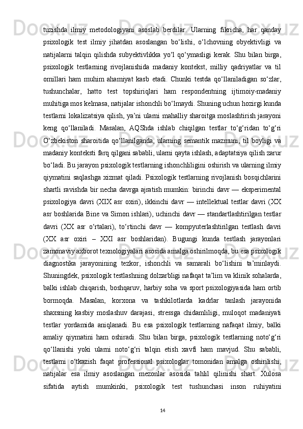 tuzishda   ilmiy   metodologiyani   asoslab   berdilar.   Ularning   fikricha,   har   qanday
psixologik   test   ilmiy   jihatdan   asoslangan   bo‘lishi,   o‘lchovning   obyektivligi   va
natijalarni   talqin   qilishda   subyektivlikka   yo‘l   qo‘ymasligi   kerak.   Shu   bilan   birga,
psixologik   testlarning   rivojlanishida   madaniy   kontekst,   milliy   qadriyatlar   va   til
omillari   ham   muhim   ahamiyat   kasb   etadi.   Chunki   testda   qo‘llaniladigan   so‘zlar,
tushunchalar,   hatto   test   topshiriqlari   ham   respondentning   ijtimoiy-madaniy
muhitiga mos kelmasa, natijalar ishonchli bo‘lmaydi. Shuning uchun hozirgi kunda
testlarni lokalizatsiya qilish, ya’ni ularni mahalliy sharoitga moslashtirish jarayoni
keng   qo‘llaniladi.   Masalan,   AQShda   ishlab   chiqilgan   testlar   to‘g‘ridan   to‘g‘ri
O‘zbekiston   sharoitida   qo‘llanilganda,   ularning   semantik   mazmuni,   til   boyligi   va
madaniy konteksti farq qilgani sababli, ularni qayta ishlash, adaptatsiya qilish zarur
bo‘ladi. Bu jarayon psixologik testlarning ishonchliligini oshirish va ularning ilmiy
qiymatini saqlashga  xizmat  qiladi. Psixologik testlarning rivojlanish  bosqichlarini
shartli ravishda bir necha davrga ajratish mumkin: birinchi davr — eksperimental
psixologiya   davri   (XIX   asr   oxiri),   ikkinchi   davr   —   intellektual   testlar   davri   (XX
asr boshlarida Bine va Simon ishlari), uchinchi davr — standartlashtirilgan testlar
davri   (XX   asr   o‘rtalari),   to‘rtinchi   davr   —   kompyuterlashtirilgan   testlash   davri
(XX   asr   oxiri   –   XXI   asr   boshlaridan).   Bugungi   kunda   testlash   jarayonlari
zamonaviy axborot texnologiyalari asosida amalga oshirilmoqda, bu esa psixologik
diagnostika   jarayonining   tezkor,   ishonchli   va   samarali   bo‘lishini   ta’minlaydi.
Shuningdek, psixologik testlashning dolzarbligi nafaqat ta’lim va klinik sohalarda,
balki ishlab chiqarish, boshqaruv, harbiy soha va sport psixologiyasida  ham ortib
bormoqda.   Masalan,   korxona   va   tashkilotlarda   kadrlar   tanlash   jarayonida
shaxsning   kasbiy   moslashuv   darajasi,   stressga   chidamliligi,   muloqot   madaniyati
testlar   yordamida   aniqlanadi.   Bu   esa   psixologik   testlarning   nafaqat   ilmiy,   balki
amaliy   qiymatini   ham   oshiradi.   Shu   bilan   birga,   psixologik   testlarning   noto‘g‘ri
qo‘llanishi   yoki   ularni   noto‘g‘ri   talqin   etish   xavfi   ham   mavjud.   Shu   sababli,
testlarni   o‘tkazish   faqat   professional   psixologlar   tomonidan   amalga   oshirilishi,
natijalar   esa   ilmiy   asoslangan   mezonlar   asosida   tahlil   qilinishi   shart.   Xulosa
sifatida   aytish   mumkinki,   psixologik   test   tushunchasi   inson   ruhiyatini
14 