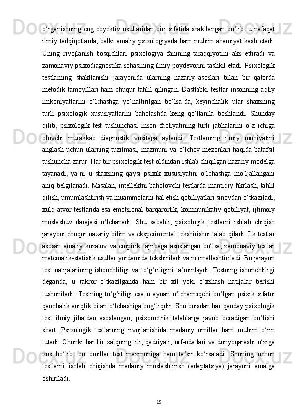 o‘rganishning   eng   obyektiv  usullaridan   biri   sifatida  shakllangan   bo‘lib,   u  nafaqat
ilmiy  tadqiqotlarda, balki   amaliy psixologiyada  ham   muhim  ahamiyat   kasb  etadi.
Uning   rivojlanish   bosqichlari   psixologiya   fanining   taraqqiyotini   aks   ettiradi   va
zamonaviy psixodiagnostika sohasining ilmiy poydevorini tashkil etadi. Psixologik
testlarning   shakllanishi   jarayonida   ularning   nazariy   asoslari   bilan   bir   qatorda
metodik   tamoyillari   ham   chuqur   tahlil   qilingan.   Dastlabki   testlar   insonning   aqliy
imkoniyatlarini   o‘lchashga   yo‘naltirilgan   bo‘lsa-da,   keyinchalik   ular   shaxsning
turli   psixologik   xususiyatlarini   baholashda   keng   qo‘llanila   boshlandi.   Shunday
qilib,   psixologik   test   tushunchasi   inson   faoliyatining   turli   jabhalarini   o‘z   ichiga
oluvchi   murakkab   diagnostik   vositaga   aylandi.   Testlarning   ilmiy   mohiyatini
anglash   uchun   ularning   tuzilmasi,   mazmuni   va   o‘lchov   mezonlari   haqida   batafsil
tushuncha zarur. Har bir psixologik test oldindan ishlab chiqilgan nazariy modelga
tayanadi,   ya’ni   u   shaxsning   qaysi   psixik   xususiyatini   o‘lchashga   mo‘ljallangani
aniq belgilanadi. Masalan, intellektni baholovchi testlarda mantiqiy fikrlash, tahlil
qilish, umumlashtirish va muammolarni hal etish qobiliyatlari sinovdan o‘tkaziladi,
xulq-atvor testlarida esa  emotsional  barqarorlik, kommunikativ qobiliyat, ijtimoiy
moslashuv   darajasi   o‘lchanadi.   Shu   sababli,   psixologik   testlarni   ishlab   chiqish
jarayoni chuqur nazariy bilim va eksperimental tekshirishni talab qiladi. Ilk testlar
asosan   amaliy   kuzatuv   va   empirik   tajribaga   asoslangan   bo‘lsa,   zamonaviy   testlar
matematik-statistik usullar yordamida tekshiriladi va normallashtiriladi. Bu jarayon
test   natijalarining   ishonchliligi   va   to‘g‘riligini   ta’minlaydi.   Testning   ishonchliligi
deganda,   u   takror   o‘tkazilganda   ham   bir   xil   yoki   o‘xshash   natijalar   berishi
tushuniladi.   Testning   to‘g‘riligi   esa   u   aynan   o‘lchamoqchi   bo‘lgan   psixik   sifatni
qanchalik aniqlik bilan o‘lchashiga bog‘liqdir. Shu boisdan har qanday psixologik
test   ilmiy   jihatdan   asoslangan,   psixometrik   talablarga   javob   beradigan   bo‘lishi
shart.   Psixologik   testlarning   rivojlanishida   madaniy   omillar   ham   muhim   o‘rin
tutadi. Chunki  har  bir  xalqning tili, qadriyati, urf-odatlari  va dunyoqarashi  o‘ziga
xos   bo‘lib,   bu   omillar   test   mazmuniga   ham   ta’sir   ko‘rsatadi.   Shuning   uchun
testlarni   ishlab   chiqishda   madaniy   moslashtirish   (adaptatsiya)   jarayoni   amalga
oshiriladi. 
15 