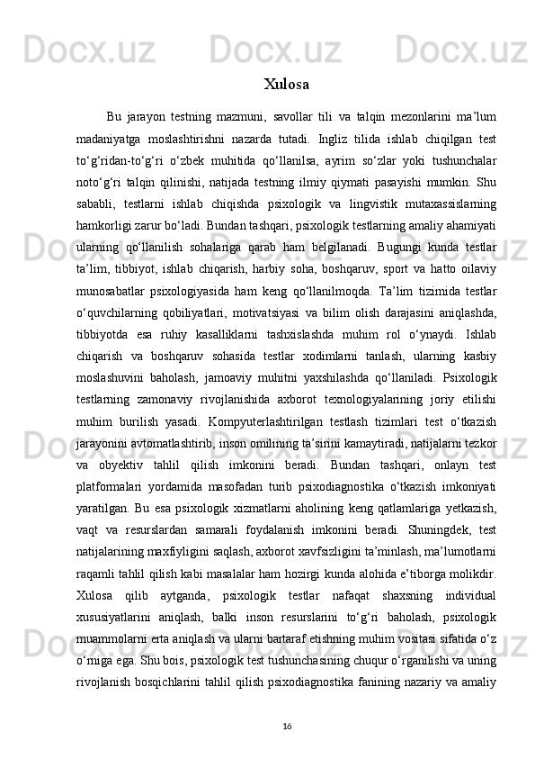 Xulosa
          Bu   jarayon   testning   mazmuni,   savollar   tili   va   talqin   mezonlarini   ma’lum
madaniyatga   moslashtirishni   nazarda   tutadi.   Ingliz   tilida   ishlab   chiqilgan   test
to‘g‘ridan-to‘g‘ri   o‘zbek   muhitida   qo‘llanilsa,   ayrim   so‘zlar   yoki   tushunchalar
noto‘g‘ri   talqin   qilinishi,   natijada   testning   ilmiy   qiymati   pasayishi   mumkin.   Shu
sababli,   testlarni   ishlab   chiqishda   psixologik   va   lingvistik   mutaxassislarning
hamkorligi zarur bo‘ladi. Bundan tashqari, psixologik testlarning amaliy ahamiyati
ularning   qo‘llanilish   sohalariga   qarab   ham   belgilanadi.   Bugungi   kunda   testlar
ta’lim,   tibbiyot,   ishlab   chiqarish,   harbiy   soha,   boshqaruv,   sport   va   hatto   oilaviy
munosabatlar   psixologiyasida   ham   keng   qo‘llanilmoqda.   Ta’lim   tizimida   testlar
o‘quvchilarning   qobiliyatlari,   motivatsiyasi   va   bilim   olish   darajasini   aniqlashda,
tibbiyotda   esa   ruhiy   kasalliklarni   tashxislashda   muhim   rol   o‘ynaydi.   Ishlab
chiqarish   va   boshqaruv   sohasida   testlar   xodimlarni   tanlash,   ularning   kasbiy
moslashuvini   baholash,   jamoaviy   muhitni   yaxshilashda   qo‘llaniladi.   Psixologik
testlarning   zamonaviy   rivojlanishida   axborot   texnologiyalarining   joriy   etilishi
muhim   burilish   yasadi.   Kompyuterlashtirilgan   testlash   tizimlari   test   o‘tkazish
jarayonini avtomatlashtirib, inson omilining ta’sirini kamaytiradi, natijalarni tezkor
va   obyektiv   tahlil   qilish   imkonini   beradi.   Bundan   tashqari,   onlayn   test
platformalari   yordamida   masofadan   turib   psixodiagnostika   o‘tkazish   imkoniyati
yaratilgan.   Bu   esa   psixologik   xizmatlarni   aholining   keng   qatlamlariga   yetkazish,
vaqt   va   resurslardan   samarali   foydalanish   imkonini   beradi.   Shuningdek,   test
natijalarining maxfiyligini saqlash, axborot xavfsizligini ta’minlash, ma’lumotlarni
raqamli tahlil qilish kabi masalalar ham hozirgi kunda alohida e’tiborga molikdir.
Xulosa   qilib   aytganda,   psixologik   testlar   nafaqat   shaxsning   individual
xususiyatlarini   aniqlash,   balki   inson   resurslarini   to‘g‘ri   baholash,   psixologik
muammolarni erta aniqlash va ularni bartaraf etishning muhim vositasi sifatida o‘z
o‘rniga ega. Shu bois, psixologik test tushunchasining chuqur o‘rganilishi va uning
rivojlanish   bosqichlarini   tahlil   qilish   psixodiagnostika   fanining  nazariy   va   amaliy
16 