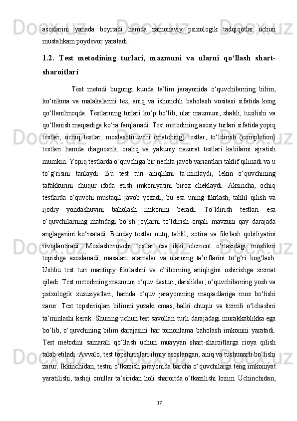 asoslarini   yanada   boyitadi   hamda   zamonaviy   psixologik   tadqiqotlar   uchun
mustahkam poydevor yaratadi.
1.2.   Test   metodining   turlari,   mazmuni   va   ularni   qo‘llash   shart-
sharoitlari
                Test   metodi   bugungi   kunda   ta’lim   jarayonida   o‘quvchilarning   bilim,
ko‘nikma   va   malakalarini   tez,   aniq   va   ishonchli   baholash   vositasi   sifatida   keng
qo‘llanilmoqda.   Testlarning   turlari   ko‘p   bo‘lib,   ular   mazmuni,  shakli,   tuzilishi   va
qo‘llanish maqsadiga ko‘ra farqlanadi. Test metodining asosiy turlari sifatida yopiq
testlar,   ochiq   testlar,   moslashtiruvchi   (matching)   testlar,   to‘ldirish   (completion)
testlari   hamda   diagnostik,   oraliq   va   yakuniy   nazorat   testlari   kabilarni   ajratish
mumkin. Yopiq testlarda o‘quvchiga bir nechta javob variantlari taklif qilinadi va u
to‘g‘risini   tanlaydi.   Bu   test   turi   aniqlikni   ta’minlaydi,   lekin   o‘quvchining
tafakkurini   chuqur   ifoda   etish   imkoniyatini   biroz   cheklaydi.   Aksincha,   ochiq
testlarda   o‘quvchi   mustaqil   javob   yozadi,   bu   esa   uning   fikrlash,   tahlil   qilish   va
ijodiy   yondashuvini   baholash   imkonini   beradi.   To‘ldirish   testlari   esa
o‘quvchilarning   matndagi   bo‘sh   joylarni   to‘ldirish   orqali   mavzuni   qay   darajada
anglaganini   ko‘rsatadi.   Bunday   testlar   nutq,   tahlil,   xotira   va   fikrlash   qobiliyatini
rivojlantiradi.   Moslashtiruvchi   testlar   esa   ikki   element   o‘rtasidagi   moslikni
topishga   asoslanadi,   masalan,   atamalar   va   ularning   ta’riflarini   to‘g‘ri   bog‘lash.
Ushbu   test   turi   mantiqiy   fikrlashni   va   e’tiborning   aniqligini   oshirishga   xizmat
qiladi. Test metodining mazmuni o‘quv dasturi, darsliklar, o‘quvchilarning yosh va
psixologik   xususiyatlari,   hamda   o‘quv   jarayonining   maqsadlariga   mos   bo‘lishi
zarur.   Test   topshiriqlari   bilimni   yuzaki   emas,   balki   chuqur   va   tizimli   o‘lchashni
ta’minlashi kerak. Shuning uchun test savollari turli darajadagi murakkablikka ega
bo‘lib,   o‘quvchining   bilim   darajasini   har   tomonlama   baholash   imkonini   yaratadi.
Test   metodini   samarali   qo‘llash   uchun   muayyan   shart-sharoitlarga   rioya   qilish
talab etiladi. Avvalo, test topshiriqlari ilmiy asoslangan, aniq va tushunarli bo‘lishi
zarur. Ikkinchidan, testni o‘tkazish jarayonida barcha o‘quvchilarga teng imkoniyat
yaratilishi, tashqi omillar ta’siridan holi sharoitda o‘tkazilishi lozim. Uchinchidan,
17 