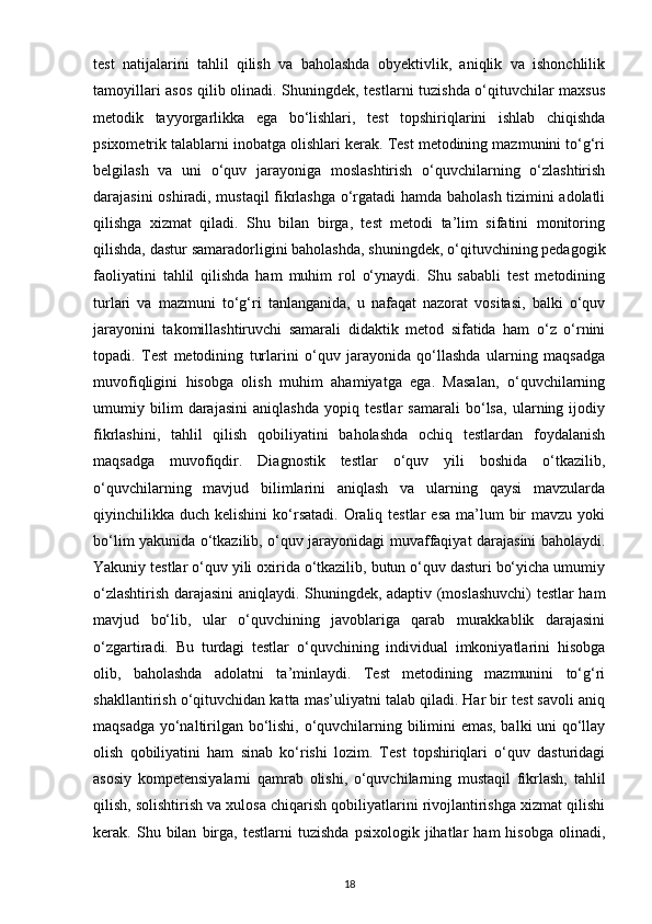 test   natijalarini   tahlil   qilish   va   baholashda   obyektivlik,   aniqlik   va   ishonchlilik
tamoyillari asos qilib olinadi. Shuningdek, testlarni tuzishda o‘qituvchilar maxsus
metodik   tayyorgarlikka   ega   bo‘lishlari,   test   topshiriqlarini   ishlab   chiqishda
psixometrik talablarni inobatga olishlari kerak. Test metodining mazmunini to‘g‘ri
belgilash   va   uni   o‘quv   jarayoniga   moslashtirish   o‘quvchilarning   o‘zlashtirish
darajasini oshiradi, mustaqil fikrlashga o‘rgatadi hamda baholash tizimini adolatli
qilishga   xizmat   qiladi.   Shu   bilan   birga,   test   metodi   ta’lim   sifatini   monitoring
qilishda, dastur samaradorligini baholashda, shuningdek, o‘qituvchining pedagogik
faoliyatini   tahlil   qilishda   ham   muhim   rol   o‘ynaydi.   Shu   sababli   test   metodining
turlari   va   mazmuni   to‘g‘ri   tanlanganida,   u   nafaqat   nazorat   vositasi,   balki   o‘quv
jarayonini   takomillashtiruvchi   samarali   didaktik   metod   sifatida   ham   o‘z   o‘rnini
topadi.   Test   metodining   turlarini   o‘quv   jarayonida   qo‘llashda   ularning   maqsadga
muvofiqligini   hisobga   olish   muhim   ahamiyatga   ega.   Masalan,   o‘quvchilarning
umumiy   bilim   darajasini   aniqlashda   yopiq   testlar   samarali   bo‘lsa,   ularning   ijodiy
fikrlashini,   tahlil   qilish   qobiliyatini   baholashda   ochiq   testlardan   foydalanish
maqsadga   muvofiqdir.   Diagnostik   testlar   o‘quv   yili   boshida   o‘tkazilib,
o‘quvchilarning   mavjud   bilimlarini   aniqlash   va   ularning   qaysi   mavzularda
qiyinchilikka duch  kelishini   ko‘rsatadi.  Oraliq testlar   esa  ma’lum  bir  mavzu  yoki
bo‘lim yakunida o‘tkazilib, o‘quv jarayonidagi muvaffaqiyat darajasini baholaydi.
Yakuniy testlar o‘quv yili oxirida o‘tkazilib, butun o‘quv dasturi bo‘yicha umumiy
o‘zlashtirish darajasini aniqlaydi. Shuningdek, adaptiv (moslashuvchi) testlar ham
mavjud   bo‘lib,   ular   o‘quvchining   javoblariga   qarab   murakkablik   darajasini
o‘zgartiradi.   Bu   turdagi   testlar   o‘quvchining   individual   imkoniyatlarini   hisobga
olib,   baholashda   adolatni   ta’minlaydi.   Test   metodining   mazmunini   to‘g‘ri
shakllantirish o‘qituvchidan katta mas’uliyatni talab qiladi. Har bir test savoli aniq
maqsadga yo‘naltirilgan bo‘lishi, o‘quvchilarning bilimini emas, balki uni qo‘llay
olish   qobiliyatini   ham   sinab   ko‘rishi   lozim.   Test   topshiriqlari   o‘quv   dasturidagi
asosiy   kompetensiyalarni   qamrab   olishi,   o‘quvchilarning   mustaqil   fikrlash,   tahlil
qilish, solishtirish va xulosa chiqarish qobiliyatlarini rivojlantirishga xizmat qilishi
kerak.  Shu   bilan   birga,  testlarni   tuzishda   psixologik   jihatlar   ham   hisobga   olinadi,
18 