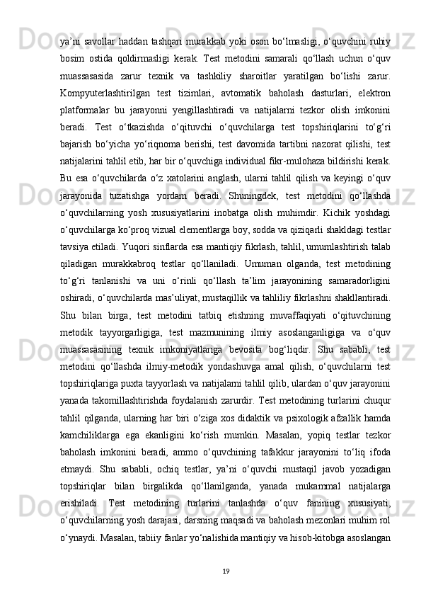 ya’ni  savollar   haddan  tashqari  murakkab  yoki  oson   bo‘lmasligi,  o‘quvchini   ruhiy
bosim   ostida   qoldirmasligi   kerak.   Test   metodini   samarali   qo‘llash   uchun   o‘quv
muassasasida   zarur   texnik   va   tashkiliy   sharoitlar   yaratilgan   bo‘lishi   zarur.
Kompyuterlashtirilgan   test   tizimlari,   avtomatik   baholash   dasturlari,   elektron
platformalar   bu   jarayonni   yengillashtiradi   va   natijalarni   tezkor   olish   imkonini
beradi.   Test   o‘tkazishda   o‘qituvchi   o‘quvchilarga   test   topshiriqlarini   to‘g‘ri
bajarish   bo‘yicha   yo‘riqnoma   berishi,   test   davomida   tartibni   nazorat   qilishi,   test
natijalarini tahlil etib, har bir o‘quvchiga individual fikr-mulohaza bildirishi kerak.
Bu   esa   o‘quvchilarda   o‘z   xatolarini   anglash,   ularni   tahlil   qilish   va   keyingi   o‘quv
jarayonida   tuzatishga   yordam   beradi.   Shuningdek,   test   metodini   qo‘llashda
o‘quvchilarning   yosh   xususiyatlarini   inobatga   olish   muhimdir.   Kichik   yoshdagi
o‘quvchilarga ko‘proq vizual elementlarga boy, sodda va qiziqarli shakldagi testlar
tavsiya etiladi. Yuqori sinflarda esa mantiqiy fikrlash, tahlil, umumlashtirish talab
qiladigan   murakkabroq   testlar   qo‘llaniladi.   Umuman   olganda,   test   metodining
to‘g‘ri   tanlanishi   va   uni   o‘rinli   qo‘llash   ta’lim   jarayonining   samaradorligini
oshiradi, o‘quvchilarda mas’uliyat, mustaqillik va tahliliy fikrlashni shakllantiradi.
Shu   bilan   birga,   test   metodini   tatbiq   etishning   muvaffaqiyati   o‘qituvchining
metodik   tayyorgarligiga,   test   mazmunining   ilmiy   asoslanganligiga   va   o‘quv
muassasasining   texnik   imkoniyatlariga   bevosita   bog‘liqdir.   Shu   sababli,   test
metodini   qo‘llashda   ilmiy-metodik   yondashuvga   amal   qilish,   o‘quvchilarni   test
topshiriqlariga puxta tayyorlash va natijalarni tahlil qilib, ulardan o‘quv jarayonini
yanada   takomillashtirishda   foydalanish   zarurdir.   Test   metodining   turlarini   chuqur
tahlil qilganda, ularning har biri o‘ziga xos didaktik va psixologik afzallik hamda
kamchiliklarga   ega   ekanligini   ko‘rish   mumkin.   Masalan,   yopiq   testlar   tezkor
baholash   imkonini   beradi,   ammo   o‘quvchining   tafakkur   jarayonini   to‘liq   ifoda
etmaydi.   Shu   sababli,   ochiq   testlar,   ya’ni   o‘quvchi   mustaqil   javob   yozadigan
topshiriqlar   bilan   birgalikda   qo‘llanilganda,   yanada   mukammal   natijalarga
erishiladi.   Test   metodining   turlarini   tanlashda   o‘quv   fanining   xususiyati,
o‘quvchilarning yosh darajasi, darsning maqsadi va baholash mezonlari muhim rol
o‘ynaydi. Masalan, tabiiy fanlar yo‘nalishida mantiqiy va hisob-kitobga asoslangan
19 