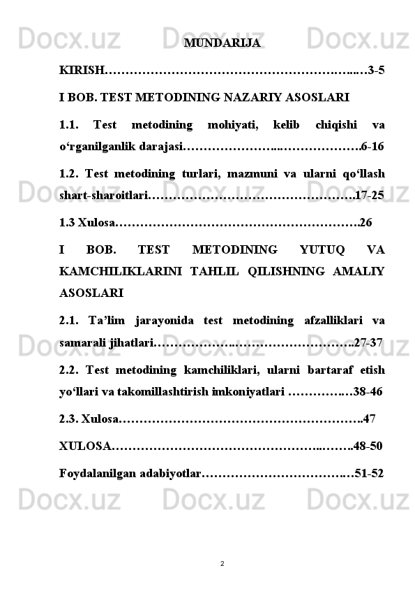 MUNDARIJA
KIRISH……………………………………………….…...…3-5
I BOB. TEST METODINING NAZARIY ASOSLARI
1.1.   Test   metodining   mohiyati,   kelib   chiqishi   va
o‘rganilganlik darajasi…………………...………………..6-16
1.2.   Test   metodining   turlari,   mazmuni   va   ularni   qo‘llash
shart-sharoitlari…………………………………………..17-25
1.3 Xulosa…………………………………………………..26
I   BOB.   TEST   METODINING   YUTUQ   VA
KAMCHILIKLARINI   TAHLIL   QILISHNING   AMALIY
ASOSLARI
2.1.   Ta’lim   jarayonida   test   metodining   afzalliklari   va
samarali jihatlari………………..………………………..27-37
2.2.   Test   metodining   kamchiliklari,   ularni   bartaraf   etish
yo‘llari va takomillashtirish imkoniyatlari ………….…38-46
2.3. Xulosa…………………………………………………..47
XULOSA…………………………………………...……..48-50
Foydalanilgan adabiyotlar…………………………….…51-52
2 