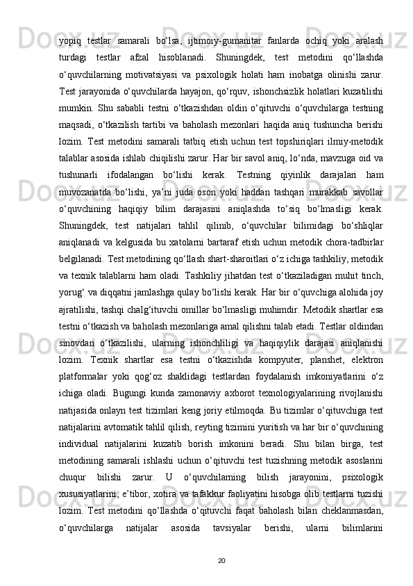 yopiq   testlar   samarali   bo‘lsa,   ijtimoiy-gumanitar   fanlarda   ochiq   yoki   aralash
turdagi   testlar   afzal   hisoblanadi.   Shuningdek,   test   metodini   qo‘llashda
o‘quvchilarning   motivatsiyasi   va   psixologik   holati   ham   inobatga   olinishi   zarur.
Test jarayonida o‘quvchilarda hayajon, qo‘rquv, ishonchsizlik holatlari kuzatilishi
mumkin.   Shu   sababli   testni   o‘tkazishdan   oldin   o‘qituvchi   o‘quvchilarga   testning
maqsadi,   o‘tkazilish   tartibi   va   baholash   mezonlari   haqida   aniq   tushuncha   berishi
lozim.   Test   metodini   samarali   tatbiq   etish   uchun   test   topshiriqlari   ilmiy-metodik
talablar asosida ishlab chiqilishi zarur. Har bir savol aniq, lo‘nda, mavzuga oid va
tushunarli   ifodalangan   bo‘lishi   kerak.   Testning   qiyinlik   darajalari   ham
muvozanatda   bo‘lishi,   ya’ni   juda   oson   yoki   haddan   tashqari   murakkab   savollar
o‘quvchining   haqiqiy   bilim   darajasini   aniqlashda   to‘siq   bo‘lmasligi   kerak.
Shuningdek,   test   natijalari   tahlil   qilinib,   o‘quvchilar   bilimidagi   bo‘shliqlar
aniqlanadi   va  kelgusida   bu   xatolarni   bartaraf   etish   uchun  metodik   chora-tadbirlar
belgilanadi. Test metodining qo‘llash shart-sharoitlari o‘z ichiga tashkiliy, metodik
va texnik talablarni  ham  oladi. Tashkiliy  jihatdan test  o‘tkaziladigan muhit  tinch,
yorug‘ va diqqatni jamlashga qulay bo‘lishi kerak. Har bir o‘quvchiga alohida joy
ajratilishi, tashqi chalg‘ituvchi omillar bo‘lmasligi muhimdir. Metodik shartlar esa
testni o‘tkazish va baholash mezonlariga amal qilishni talab etadi. Testlar oldindan
sinovdan   o‘tkazilishi,   ularning   ishonchliligi   va   haqiqiylik   darajasi   aniqlanishi
lozim.   Texnik   shartlar   esa   testni   o‘tkazishda   kompyuter,   planshet,   elektron
platformalar   yoki   qog‘oz   shaklidagi   testlardan   foydalanish   imkoniyatlarini   o‘z
ichiga   oladi.   Bugungi   kunda   zamonaviy   axborot   texnologiyalarining   rivojlanishi
natijasida onlayn test tizimlari keng joriy etilmoqda. Bu tizimlar o‘qituvchiga test
natijalarini avtomatik tahlil qilish, reyting tizimini yuritish va har bir o‘quvchining
individual   natijalarini   kuzatib   borish   imkonini   beradi.   Shu   bilan   birga,   test
metodining   samarali   ishlashi   uchun   o‘qituvchi   test   tuzishning   metodik   asoslarini
chuqur   bilishi   zarur.   U   o‘quvchilarning   bilish   jarayonini,   psixologik
xususiyatlarini, e’tibor, xotira va tafakkur faoliyatini hisobga olib testlarni tuzishi
lozim.   Test   metodini   qo‘llashda   o‘qituvchi   faqat   baholash   bilan   cheklanmasdan,
o‘quvchilarga   natijalar   asosida   tavsiyalar   berishi,   ularni   bilimlarini
20 