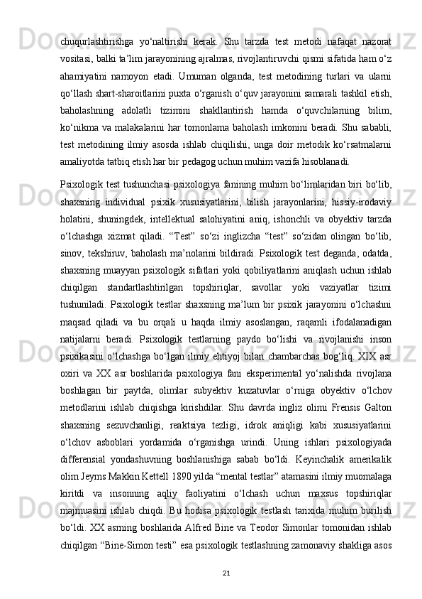chuqurlashtirishga   yo‘naltirishi   kerak.   Shu   tarzda   test   metodi   nafaqat   nazorat
vositasi, balki ta’lim jarayonining ajralmas, rivojlantiruvchi qismi sifatida ham o‘z
ahamiyatini   namoyon   etadi.   Umuman   olganda,   test   metodining   turlari   va   ularni
qo‘llash shart-sharoitlarini puxta o‘rganish o‘quv jarayonini samarali tashkil etish,
baholashning   adolatli   tizimini   shakllantirish   hamda   o‘quvchilarning   bilim,
ko‘nikma   va   malakalarini   har   tomonlama   baholash   imkonini   beradi.   Shu   sababli,
test   metodining   ilmiy   asosda   ishlab   chiqilishi,   unga   doir   metodik   ko‘rsatmalarni
amaliyotda tatbiq etish har bir pedagog uchun muhim vazifa hisoblanadi.
Psixologik test  tushunchasi  psixologiya fanining muhim bo‘limlaridan biri bo‘lib,
shaxsning   individual   psixik   xususiyatlarini,   bilish   jarayonlarini,   hissiy-irodaviy
holatini,   shuningdek,   intellektual   salohiyatini   aniq,   ishonchli   va   obyektiv   tarzda
o‘lchashga   xizmat   qiladi.   “Test”   so‘zi   inglizcha   “test”   so‘zidan   olingan   bo‘lib,
sinov,   tekshiruv,   baholash   ma’nolarini   bildiradi.   Psixologik   test   deganda,   odatda,
shaxsning  muayyan  psixologik  sifatlari  yoki  qobiliyatlarini  aniqlash  uchun  ishlab
chiqilgan   standartlashtirilgan   topshiriqlar,   savollar   yoki   vaziyatlar   tizimi
tushuniladi.   Psixologik   testlar   shaxsning   ma’lum   bir   psixik   jarayonini   o‘lchashni
maqsad   qiladi   va   bu   orqali   u   haqda   ilmiy   asoslangan,   raqamli   ifodalanadigan
natijalarni   beradi.   Psixologik   testlarning   paydo   bo‘lishi   va   rivojlanishi   inson
psixikasini   o‘lchashga   bo‘lgan   ilmiy   ehtiyoj   bilan   chambarchas   bog‘liq.   XIX   asr
oxiri   va   XX   asr   boshlarida   psixologiya   fani   eksperimental   yo‘nalishda   rivojlana
boshlagan   bir   paytda,   olimlar   subyektiv   kuzatuvlar   o‘rniga   obyektiv   o‘lchov
metodlarini   ishlab   chiqishga   kirishdilar.   Shu   davrda   ingliz   olimi   Frensis   Galton
shaxsning   sezuvchanligi,   reaktsiya   tezligi,   idrok   aniqligi   kabi   xususiyatlarini
o‘lchov   asboblari   yordamida   o‘rganishga   urindi.   Uning   ishlari   psixologiyada
differensial   yondashuvning   boshlanishiga   sabab   bo‘ldi.   Keyinchalik   amerikalik
olim Jeyms Makkin Kettell 1890 yilda “mental testlar” atamasini ilmiy muomalaga
kiritdi   va   insonning   aqliy   faoliyatini   o‘lchash   uchun   maxsus   topshiriqlar
majmuasini   ishlab   chiqdi.   Bu   hodisa   psixologik   testlash   tarixida   muhim   burilish
bo‘ldi.  XX asrning  boshlarida  Alfred  Bine  va Teodor  Simonlar   tomonidan ishlab
chiqilgan “Bine-Simon testi” esa psixologik testlashning zamonaviy shakliga asos
21 