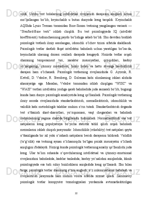soldi.   Ushbu   test   bolalarning   intellektual   rivojlanish   darajasini   aniqlash   uchun
mo‘ljallangan   bo‘lib,   keyinchalik   u   butun   dunyoda   keng   tarqaldi.   Keyinchalik
AQShda   Lyuis   Terman   tomonidan   Bine-Simon   testining   yangilangan   varianti   —
“Stenford-Bine   testi”   ishlab   chiqildi.   Bu   test   psixologiyada   IQ   (intellekt
koeffitsienti) tushunchasining paydo bo‘lishiga sabab bo‘ldi. Shu davrdan boshlab
psixologik   testlash   ilmiy   asoslangan,   ishonchli   o‘lchov   tizimi   sifatida   shakllandi.
Psixologik   testlar   dastlab   faqat   intellektni   baholash   uchun   yaratilgan   bo‘lsa-da,
keyinchalik   ularning   doirasi   sezilarli   darajada   kengaydi.   Hozirda   testlar   orqali
shaxsning   temperament   turi,   xarakter   xususiyatlari,   qiziqishlari,   kasbiy
yo‘nalganligi,   ijtimoiy   moslashuvi,   hissiy   holati   va   hatto   stressga   bardoshlilik
darajasi   ham   o‘lchanadi.   Psixologik   testlarning   rivojlanishida   G.   Ayzenk,   R.
Kettell,   D.   Veksler,   R.   Sternberg,   D.   Goleman   kabi   olimlarning   ishlari   alohida
ahamiyatga   ega.   Masalan,   Veksler   tomonidan   ishlab   chiqilgan   “WISC”   va
“WAIS” testlari intellektni yoshga qarab baholashda juda samarali bo‘lib, bugungi
kunda ham dunyo psixologik amaliyotida keng qo‘llaniladi. Psixologik testlarning
ilmiy   asosda   rivojlanishida   standartlashtirish,   normallashtirish,   ishonchlilik   va
validlik   kabi   metodologik   talablar   muhim   o‘rin   tutadi.   Standartlashtirish   deganda
test   o‘tkazish   shart-sharoitlari,   yo‘riqnomasi,   vaqt   chegaralari   va   baholash
mezonlarining   yagona   shaklda   belgilanishi   tushuniladi.   Normallashtirish   esa   test
natijalarini   keng   populyatsiya   bo‘yicha   statistik   tahlil   qilish   orqali   baholash
mezonlarini ishlab chiqish jarayonidir. Ishonchlilik (reliability) test natijalari qayta
o‘tkazilganda  bir  xil  yoki  o‘xshash  natijalarni  berish  darajasini  bildiradi. Validlik
(to‘g‘rilik)   esa   testning   aynan   o‘lchamoqchi   bo‘lgan   psixik   xususiyatni   o‘lchash
aniqligini ifodalaydi. Hozirgi kunda psixologik testlarning amaliy qo‘llanilishi juda
keng.   Ular   ta’lim   sohasida   o‘quvchilarning   intellektual   va   ijtimoiy-emotsional
rivojlanishini  baholashda,  kadrlar  tanlashda,   kasbiy  yo‘nalishni  aniqlashda,   klinik
psixologiyada   esa   turli   ruhiy   buzilishlarni   aniqlashda   keng   qo‘llanadi.   Shu   bilan
birga, psixologik testlar shaxsning o‘zini anglash, o‘z imkoniyatlarini baholash va
rivojlantirish   jarayonida   ham   muhim   vosita   sifatida   xizmat   qiladi.   Zamonaviy
psixologik   testlar   kompyuter   texnologiyalari   yordamida   avtomatlashtirilgan
22 