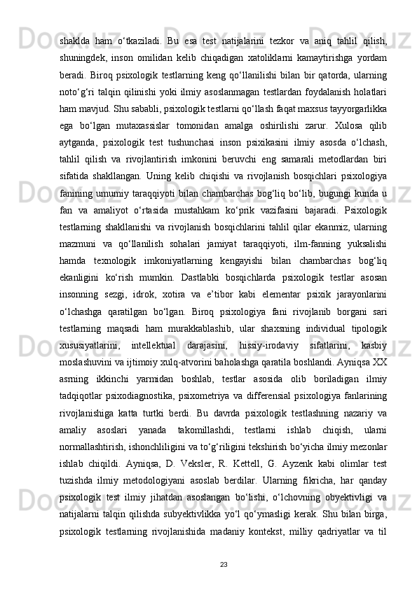 shaklda   ham   o‘tkaziladi.   Bu   esa   test   natijalarini   tezkor   va   aniq   tahlil   qilish,
shuningdek,   inson   omilidan   kelib   chiqadigan   xatoliklarni   kamaytirishga   yordam
beradi.   Biroq   psixologik   testlarning   keng   qo‘llanilishi   bilan   bir   qatorda,   ularning
noto‘g‘ri   talqin  qilinishi   yoki   ilmiy  asoslanmagan   testlardan   foydalanish   holatlari
ham mavjud. Shu sababli, psixologik testlarni qo‘llash faqat maxsus tayyorgarlikka
ega   bo‘lgan   mutaxassislar   tomonidan   amalga   oshirilishi   zarur.   Xulosa   qilib
aytganda,   psixologik   test   tushunchasi   inson   psixikasini   ilmiy   asosda   o‘lchash,
tahlil   qilish   va   rivojlantirish   imkonini   beruvchi   eng   samarali   metodlardan   biri
sifatida   shakllangan.   Uning   kelib   chiqishi   va   rivojlanish   bosqichlari   psixologiya
fanining   umumiy   taraqqiyoti   bilan   chambarchas   bog‘liq   bo‘lib,   bugungi   kunda   u
fan   va   amaliyot   o‘rtasida   mustahkam   ko‘prik   vazifasini   bajaradi.   Psixologik
testlarning   shakllanishi   va   rivojlanish   bosqichlarini   tahlil   qilar   ekanmiz,   ularning
mazmuni   va   qo‘llanilish   sohalari   jamiyat   taraqqiyoti,   ilm-fanning   yuksalishi
hamda   texnologik   imkoniyatlarning   kengayishi   bilan   chambarchas   bog‘liq
ekanligini   ko‘rish   mumkin.   Dastlabki   bosqichlarda   psixologik   testlar   asosan
insonning   sezgi,   idrok,   xotira   va   e’tibor   kabi   elementar   psixik   jarayonlarini
o‘lchashga   qaratilgan   bo‘lgan.   Biroq   psixologiya   fani   rivojlanib   borgani   sari
testlarning   maqsadi   ham   murakkablashib,   ular   shaxsning   individual   tipologik
xususiyatlarini,   intellektual   darajasini,   hissiy-irodaviy   sifatlarini,   kasbiy
moslashuvini va ijtimoiy xulq-atvorini baholashga qaratila boshlandi. Ayniqsa XX
asrning   ikkinchi   yarmidan   boshlab,   testlar   asosida   olib   boriladigan   ilmiy
tadqiqotlar   psixodiagnostika,   psixometriya   va   differensial   psixologiya   fanlarining
rivojlanishiga   katta   turtki   berdi.   Bu   davrda   psixologik   testlashning   nazariy   va
amaliy   asoslari   yanada   takomillashdi,   testlarni   ishlab   chiqish,   ularni
normallashtirish, ishonchliligini va to‘g‘riligini tekshirish bo‘yicha ilmiy mezonlar
ishlab   chiqildi.   Ayniqsa,   D.   Veksler,   R.   Kettell,   G.   Ayzenk   kabi   olimlar   test
tuzishda   ilmiy   metodologiyani   asoslab   berdilar.   Ularning   fikricha,   har   qanday
psixologik   test   ilmiy   jihatdan   asoslangan   bo‘lishi,   o‘lchovning   obyektivligi   va
natijalarni   talqin   qilishda   subyektivlikka   yo‘l   qo‘ymasligi   kerak.   Shu   bilan   birga,
psixologik   testlarning   rivojlanishida   madaniy   kontekst,   milliy   qadriyatlar   va   til
23 