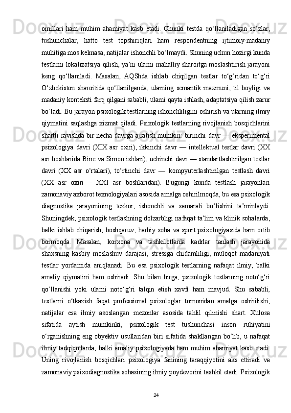 omillari   ham   muhim   ahamiyat   kasb   etadi.   Chunki   testda   qo‘llaniladigan   so‘zlar,
tushunchalar,   hatto   test   topshiriqlari   ham   respondentning   ijtimoiy-madaniy
muhitiga mos kelmasa, natijalar ishonchli bo‘lmaydi. Shuning uchun hozirgi kunda
testlarni lokalizatsiya qilish, ya’ni ularni mahalliy sharoitga moslashtirish jarayoni
keng   qo‘llaniladi.   Masalan,   AQShda   ishlab   chiqilgan   testlar   to‘g‘ridan   to‘g‘ri
O‘zbekiston   sharoitida   qo‘llanilganda,   ularning   semantik   mazmuni,   til   boyligi   va
madaniy konteksti farq qilgani sababli, ularni qayta ishlash, adaptatsiya qilish zarur
bo‘ladi. Bu jarayon psixologik testlarning ishonchliligini oshirish va ularning ilmiy
qiymatini saqlashga  xizmat  qiladi. Psixologik testlarning rivojlanish  bosqichlarini
shartli ravishda bir necha davrga ajratish mumkin: birinchi davr — eksperimental
psixologiya   davri   (XIX   asr   oxiri),   ikkinchi   davr   —   intellektual   testlar   davri   (XX
asr boshlarida Bine va Simon ishlari), uchinchi davr — standartlashtirilgan testlar
davri   (XX   asr   o‘rtalari),   to‘rtinchi   davr   —   kompyuterlashtirilgan   testlash   davri
(XX   asr   oxiri   –   XXI   asr   boshlaridan).   Bugungi   kunda   testlash   jarayonlari
zamonaviy axborot texnologiyalari asosida amalga oshirilmoqda, bu esa psixologik
diagnostika   jarayonining   tezkor,   ishonchli   va   samarali   bo‘lishini   ta’minlaydi.
Shuningdek, psixologik testlashning dolzarbligi nafaqat ta’lim va klinik sohalarda,
balki ishlab chiqarish, boshqaruv, harbiy soha va sport psixologiyasida  ham ortib
bormoqda.   Masalan,   korxona   va   tashkilotlarda   kadrlar   tanlash   jarayonida
shaxsning   kasbiy   moslashuv   darajasi,   stressga   chidamliligi,   muloqot   madaniyati
testlar   yordamida   aniqlanadi.   Bu   esa   psixologik   testlarning   nafaqat   ilmiy,   balki
amaliy   qiymatini   ham   oshiradi.   Shu   bilan   birga,   psixologik   testlarning   noto‘g‘ri
qo‘llanishi   yoki   ularni   noto‘g‘ri   talqin   etish   xavfi   ham   mavjud.   Shu   sababli,
testlarni   o‘tkazish   faqat   professional   psixologlar   tomonidan   amalga   oshirilishi,
natijalar   esa   ilmiy   asoslangan   mezonlar   asosida   tahlil   qilinishi   shart.   Xulosa
sifatida   aytish   mumkinki,   psixologik   test   tushunchasi   inson   ruhiyatini
o‘rganishning   eng   obyektiv  usullaridan   biri   sifatida  shakllangan   bo‘lib,   u  nafaqat
ilmiy  tadqiqotlarda, balki   amaliy psixologiyada  ham   muhim  ahamiyat   kasb  etadi.
Uning   rivojlanish   bosqichlari   psixologiya   fanining   taraqqiyotini   aks   ettiradi   va
zamonaviy psixodiagnostika sohasining ilmiy poydevorini tashkil etadi. Psixologik
24 