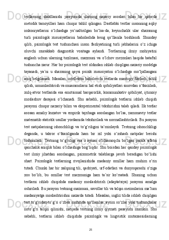 testlarning   shakllanishi   jarayonida   ularning   nazariy   asoslari   bilan   bir   qatorda
metodik   tamoyillari   ham   chuqur   tahlil   qilingan.   Dastlabki   testlar   insonning   aqliy
imkoniyatlarini   o‘lchashga   yo‘naltirilgan   bo‘lsa-da,   keyinchalik   ular   shaxsning
turli   psixologik   xususiyatlarini   baholashda   keng   qo‘llanila   boshlandi.   Shunday
qilib,   psixologik   test   tushunchasi   inson   faoliyatining   turli   jabhalarini   o‘z   ichiga
oluvchi   murakkab   diagnostik   vositaga   aylandi.   Testlarning   ilmiy   mohiyatini
anglash   uchun   ularning   tuzilmasi,   mazmuni   va   o‘lchov   mezonlari   haqida   batafsil
tushuncha zarur. Har bir psixologik test oldindan ishlab chiqilgan nazariy modelga
tayanadi,   ya’ni   u   shaxsning   qaysi   psixik   xususiyatini   o‘lchashga   mo‘ljallangani
aniq belgilanadi. Masalan, intellektni baholovchi testlarda mantiqiy fikrlash, tahlil
qilish, umumlashtirish va muammolarni hal etish qobiliyatlari sinovdan o‘tkaziladi,
xulq-atvor testlarida esa  emotsional  barqarorlik, kommunikativ qobiliyat, ijtimoiy
moslashuv   darajasi   o‘lchanadi.   Shu   sababli,   psixologik   testlarni   ishlab   chiqish
jarayoni chuqur nazariy bilim va eksperimental tekshirishni talab qiladi. Ilk testlar
asosan   amaliy   kuzatuv   va   empirik   tajribaga   asoslangan   bo‘lsa,   zamonaviy   testlar
matematik-statistik usullar yordamida tekshiriladi va normallashtiriladi. Bu jarayon
test   natijalarining   ishonchliligi   va   to‘g‘riligini   ta’minlaydi.   Testning   ishonchliligi
deganda,   u   takror   o‘tkazilganda   ham   bir   xil   yoki   o‘xshash   natijalar   berishi
tushuniladi.   Testning   to‘g‘riligi   esa   u   aynan   o‘lchamoqchi   bo‘lgan   psixik   sifatni
qanchalik aniqlik bilan o‘lchashiga bog‘liqdir. Shu boisdan har qanday psixologik
test   ilmiy   jihatdan   asoslangan,   psixometrik   talablarga   javob   beradigan   bo‘lishi
shart.   Psixologik   testlarning   rivojlanishida   madaniy   omillar   ham   muhim   o‘rin
tutadi. Chunki  har  bir  xalqning tili, qadriyati, urf-odatlari  va dunyoqarashi  o‘ziga
xos   bo‘lib,   bu   omillar   test   mazmuniga   ham   ta’sir   ko‘rsatadi.   Shuning   uchun
testlarni   ishlab   chiqishda   madaniy   moslashtirish   (adaptatsiya)   jarayoni   amalga
oshiriladi. Bu jarayon testning mazmuni, savollar tili va talqin mezonlarini ma’lum
madaniyatga moslashtirishni nazarda tutadi. Masalan, ingliz tilida ishlab chiqilgan
test to‘g‘ridan-to‘g‘ri o‘zbek muhitida qo‘llanilsa, ayrim so‘zlar yoki tushunchalar
noto‘g‘ri   talqin   qilinishi,   natijada   testning   ilmiy   qiymati   pasayishi   mumkin.   Shu
sababli,   testlarni   ishlab   chiqishda   psixologik   va   lingvistik   mutaxassislarning
25 