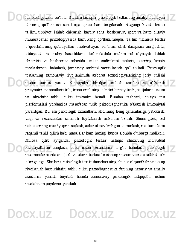 hamkorligi zarur bo‘ladi. Bundan tashqari, psixologik testlarning amaliy ahamiyati
ularning   qo‘llanilish   sohalariga   qarab   ham   belgilanadi.   Bugungi   kunda   testlar
ta’lim,   tibbiyot,   ishlab   chiqarish,   harbiy   soha,   boshqaruv,   sport   va   hatto   oilaviy
munosabatlar   psixologiyasida   ham   keng   qo‘llanilmoqda.   Ta’lim   tizimida   testlar
o‘quvchilarning   qobiliyatlari,   motivatsiyasi   va   bilim   olish   darajasini   aniqlashda,
tibbiyotda   esa   ruhiy   kasalliklarni   tashxislashda   muhim   rol   o‘ynaydi.   Ishlab
chiqarish   va   boshqaruv   sohasida   testlar   xodimlarni   tanlash,   ularning   kasbiy
moslashuvini   baholash,   jamoaviy   muhitni   yaxshilashda   qo‘llaniladi.   Psixologik
testlarning   zamonaviy   rivojlanishida   axborot   texnologiyalarining   joriy   etilishi
muhim   burilish   yasadi.   Kompyuterlashtirilgan   testlash   tizimlari   test   o‘tkazish
jarayonini avtomatlashtirib, inson omilining ta’sirini kamaytiradi, natijalarni tezkor
va   obyektiv   tahlil   qilish   imkonini   beradi.   Bundan   tashqari,   onlayn   test
platformalari   yordamida   masofadan   turib   psixodiagnostika   o‘tkazish   imkoniyati
yaratilgan.   Bu   esa   psixologik   xizmatlarni   aholining   keng   qatlamlariga   yetkazish,
vaqt   va   resurslardan   samarali   foydalanish   imkonini   beradi.   Shuningdek,   test
natijalarining maxfiyligini saqlash, axborot xavfsizligini ta’minlash, ma’lumotlarni
raqamli tahlil qilish kabi masalalar ham hozirgi kunda alohida e’tiborga molikdir.
Xulosa   qilib   aytganda,   psixologik   testlar   nafaqat   shaxsning   individual
xususiyatlarini   aniqlash,   balki   inson   resurslarini   to‘g‘ri   baholash,   psixologik
muammolarni erta aniqlash va ularni bartaraf etishning muhim vositasi sifatida o‘z
o‘rniga ega. Shu bois, psixologik test tushunchasining chuqur o‘rganilishi va uning
rivojlanish   bosqichlarini   tahlil   qilish   psixodiagnostika   fanining  nazariy   va   amaliy
asoslarini   yanada   boyitadi   hamda   zamonaviy   psixologik   tadqiqotlar   uchun
mustahkam poydevor yaratadi.
26 