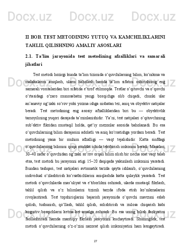 II BOB. TEST METODINING YUTUQ VA KAMCHILIKLARINI
TAHLIL QILISHNING AMALIY ASOSLARI
2.1.   Ta’lim   jarayonida   test   metodining   afzalliklari   va   samarali
jihatlari
       Test metodi hozirgi kunda ta’lim tizimida o‘quvchilarning bilim, ko‘nikma va
malakalarini   aniqlash,   ularni   baholash   hamda   ta’lim   sifatini   oshirishning   eng
samarali vositalaridan biri sifatida e’tirof etilmoqda. Testlar o‘qituvchi va o‘quvchi
o‘rtasidagi   o‘zaro   munosabatni   yangi   bosqichga   olib   chiqadi,   chunki   ular
an’anaviy og‘zaki so‘rov yoki yozma ishga nisbatan tez, aniq va obyektiv natijalar
beradi.   Test   metodining   eng   asosiy   afzalliklaridan   biri   bu   —   obyektivlik
tamoyilining yuqori darajada ta’minlanishidir. Ya’ni, test natijalari o‘qituvchining
sub’ektiv   fikridan   mustaqil   holda,   qat’iy   mezonlar   asosida   baholanadi.   Bu   esa
o‘quvchilarning bilim darajasini adolatli va aniq ko‘rsatishga yordam beradi. Test
metodining   yana   bir   muhim   afzalligi   —   vaqt   tejalishidir.   Katta   sinfdagi
o‘quvchilarning bilimini qisqa muddat ichida tekshirish imkonini beradi. Masalan,
30–40 nafar o‘quvchidan og‘zaki so‘rov orqali bilim olish bir necha soat vaqt talab
etsa,   test   metodi   bu   jarayonni   atigi   15–20  daqiqada   yakunlash   imkonini   yaratadi.
Bundan   tashqari,   test   natijalari   avtomatik   tarzda   qayta   ishlanib,   o‘quvchilarning
individual   o‘zlashtirish   ko‘rsatkichlarini   aniqlashda   katta   qulaylik   yaratadi.   Test
metodi o‘quvchilarda mas’uliyat va e’tiborlikni oshiradi, ularda mustaqil  fikrlash,
tahlil   qilish   va   o‘z   bilimlarini   tizimli   tarzda   ifoda   etish   ko‘nikmalarini
rivojlantiradi.   Test   topshiriqlarini   bajarish   jarayonida   o‘quvchi   mavzuni   eslab
qolish,   tushunish,   qo‘llash,   tahlil   qilish,   solishtirish   va   xulosa   chiqarish   kabi
kognitiv   bosqichlarni   ketma-ket   amalga   oshiradi.   Bu   esa   uning   bilish   faoliyatini
faollashtiradi   hamda   mantiqiy   fikrlash   jarayonini   kuchaytiradi.   Shuningdek,   test
metodi   o‘quvchilarning   o‘z-o‘zini   nazorat   qilish   imkoniyatini   ham   kengaytiradi.
27 
