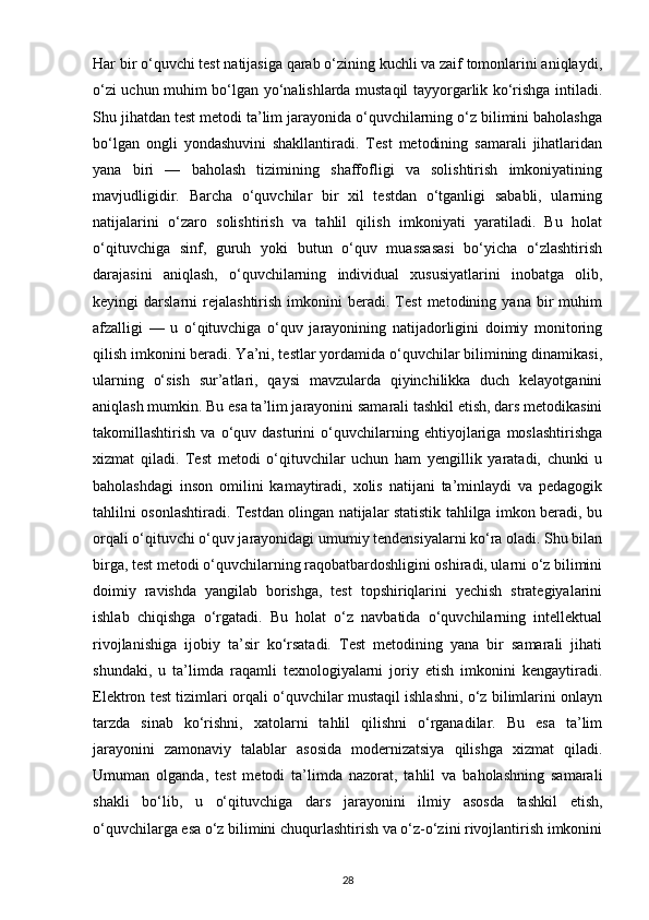Har bir o‘quvchi test natijasiga qarab o‘zining kuchli va zaif tomonlarini aniqlaydi,
o‘zi uchun muhim bo‘lgan yo‘nalishlarda mustaqil tayyorgarlik ko‘rishga intiladi.
Shu jihatdan test metodi ta’lim jarayonida o‘quvchilarning o‘z bilimini baholashga
bo‘lgan   ongli   yondashuvini   shakllantiradi.   Test   metodining   samarali   jihatlaridan
yana   biri   —   baholash   tizimining   shaffofligi   va   solishtirish   imkoniyatining
mavjudligidir.   Barcha   o‘quvchilar   bir   xil   testdan   o‘tganligi   sababli,   ularning
natijalarini   o‘zaro   solishtirish   va   tahlil   qilish   imkoniyati   yaratiladi.   Bu   holat
o‘qituvchiga   sinf,   guruh   yoki   butun   o‘quv   muassasasi   bo‘yicha   o‘zlashtirish
darajasini   aniqlash,   o‘quvchilarning   individual   xususiyatlarini   inobatga   olib,
keyingi   darslarni   rejalashtirish   imkonini   beradi.   Test   metodining   yana   bir   muhim
afzalligi   —   u   o‘qituvchiga   o‘quv   jarayonining   natijadorligini   doimiy   monitoring
qilish imkonini beradi. Ya’ni, testlar yordamida o‘quvchilar bilimining dinamikasi,
ularning   o‘sish   sur’atlari,   qaysi   mavzularda   qiyinchilikka   duch   kelayotganini
aniqlash mumkin. Bu esa ta’lim jarayonini samarali tashkil etish, dars metodikasini
takomillashtirish   va   o‘quv   dasturini   o‘quvchilarning   ehtiyojlariga   moslashtirishga
xizmat   qiladi.   Test   metodi   o‘qituvchilar   uchun   ham   yengillik   yaratadi,   chunki   u
baholashdagi   inson   omilini   kamaytiradi,   xolis   natijani   ta’minlaydi   va   pedagogik
tahlilni osonlashtiradi. Testdan olingan natijalar statistik tahlilga imkon beradi, bu
orqali o‘qituvchi o‘quv jarayonidagi umumiy tendensiyalarni ko‘ra oladi. Shu bilan
birga, test metodi o‘quvchilarning raqobatbardoshligini oshiradi, ularni o‘z bilimini
doimiy   ravishda   yangilab   borishga,   test   topshiriqlarini   yechish   strategiyalarini
ishlab   chiqishga   o‘rgatadi.   Bu   holat   o‘z   navbatida   o‘quvchilarning   intellektual
rivojlanishiga   ijobiy   ta’sir   ko‘rsatadi.   Test   metodining   yana   bir   samarali   jihati
shundaki,   u   ta’limda   raqamli   texnologiyalarni   joriy   etish   imkonini   kengaytiradi.
Elektron test tizimlari orqali o‘quvchilar mustaqil ishlashni, o‘z bilimlarini onlayn
tarzda   sinab   ko‘rishni,   xatolarni   tahlil   qilishni   o‘rganadilar.   Bu   esa   ta’lim
jarayonini   zamonaviy   talablar   asosida   modernizatsiya   qilishga   xizmat   qiladi.
Umuman   olganda,   test   metodi   ta’limda   nazorat,   tahlil   va   baholashning   samarali
shakli   bo‘lib,   u   o‘qituvchiga   dars   jarayonini   ilmiy   asosda   tashkil   etish,
o‘quvchilarga esa o‘z bilimini chuqurlashtirish va o‘z-o‘zini rivojlantirish imkonini
28 